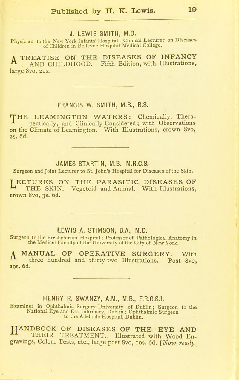 J. LEWIS SMITH, M.D. Physician to the New York Infants' Hospital; Clinical Lecturer on Diseases of Children in Bellevue Hospital Medical College. ATREATISE ON THE DISEASES OF INFANCY AND CHILDHOOD. Fifth Edition, with Illustrations, large 8vo, 21s. FRANCIS W. SMITH, M.B., B.S. THE LEAMINGTON WATERS: Chemically, Thera- -1 peutically, and Clinically Considered; with Observations on the Climate of Leamington. With Illustrations, crown 8vo, 2S. 6d. JAMES STARTIN, M.B., M.R.C.S. Surgeon and Joint Lecturer to St. John's Hospital for Diseases of the Skin. T ECTURES ON THE PARASITIC DISEASES OF U THE SKIN. Vegetoid and Animal. With Illustrations, erown 8vo, 3s. 6d. LEWIS A. STIMSON, B.A., M.D. Surgeon to the Presbyterian Hospital; Professor of Pathological Anatomy in the Medical Faculty of the University of the City of New York. A MANUAL OF OPERATIVE SURGERY. With three hundred and thirty-two Illustrations. Post 8vo, ios. 6d. HENRY R. SWANZY, A.M., M.B., F.R.C.S.I. Examiner in Ophthalmic Surgery University of Dublin; Surgeon to the National Eye and Ear Infirmary, Dublin ; Ophthalmic Surgeon to the Adelaide Hospital, Dublin. UANDBOOK OF DISEASES OF THE EYE AND . THEIR TREATMENT. Illustrated with Wood En- gravings, Colour Tests, etc., large post 8vo, ios. 6d. [Now ready