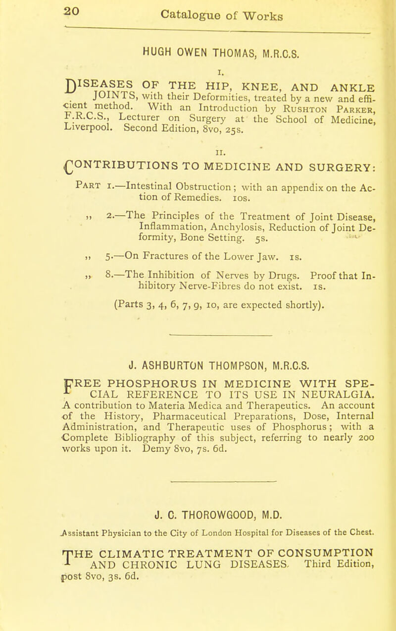 HUGH OWEN THOMAS, M.R.C.S. i. DIS^T^S OF THE HIP> KNEE, AND ANKLE JOINTS, with their Deformities, treated by a new and effi- cient method. With an Introduction by Rushton Parker, KR.C.S., Lecturer on Surgery at the School of Medicine, Liverpool. Second Edition, 8vo, 25s. 11. CONTRIBUTIONS TO MEDICINE AND SURGERY: Part i.—Intestinal Obstruction ; with an appendix on the Ac- tion of Remedies. 10s. >! 2.—The Principles of the Treatment of Joint Disease, Inflammation, Anchylosis, Reduction of Joint De- formity, Bone Setting. 5s. >. 5-—On Fractures of the Lower Jaw. is. ,» 8.—The Inhibition of Nerves by Drugs. Proof that In- hibitory Nerve-Fibres do not exist, is. (Parts 3, 4, 6, 7, g, 10, are expected shortly). J. ASHBURTON THOMPSON, M.R.C.S. PREE PHOSPHORUS IN MEDICINE WITH SPE- A CIAL REFERENCE TO ITS USE IN NEURALGIA. A contribution to Materia Medica and Therapeutics. An account •of the History, Pharmaceutical Preparations, Dose, Internal Administration, and Therapeutic uses of Phosphorus; with a Complete Bibliography of this subject, referring to nearly 200 works upon it. Demy 8vo, 7s. 6d. J. C. TH0R0WG00D, M.D. .Assistant Physician to the City of London Hospital for Diseases of the Chest. THE CLIMATIC TREATMENT OF CONSUMPTION AND CHRONIC LUNG DISEASES, Third Edition, post 8vo, 3s. 6d.