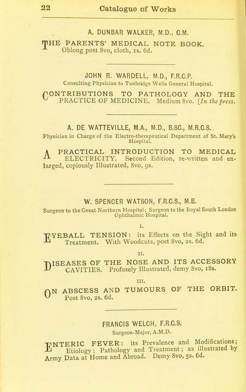 A. DUNBAR WALKER, M.D., CM. THE PARENTS' MEDICAL NOTE BOOK. Oblong post 8vo, cloth, is. 6d. JOHN R. WARDELL, M.D., F.R.C.P. Consulting Physician to Tunbridge Wells General Hospital. fiONTRIBUTIONS TO PATHOLOGY AND THE v PRACTICE OF MEDICINE. Medium 8vo. [In the press. A. DE WATTEVILLE, M.A., M.D., B.SC, M.R.C.S.. Physician in Charge of the Electro-therapeutical Department of St. Mary's Hospital. A PRACTICAL INTRODUCTION TO MEDICAL ELECTRICITY. Second Edition, re-written and en- larged, copiously Illustrated, 8vo, gs. W. SPENCER WATSON, F.R.C.S., M.B. Surgeon to the Great Northern Hospital; Surgeon to the Royal South London Ophthalmic Hospital. I. EYEBALL TENSION: its Effects on the Sight and its Treatment. With Woodcuts, post 8vo, 2s. 6d. ii. TvISEASES OF THE NOSE AND ITS ACCESSORY  CAVITIES. Profusely Illustrated, demy 8vo, 18s. in. D Tt Post 8vo, 2S. 6d. QN ABSCESS AND TUMOURS OF THE ORBIT. FRANCIS WELCH, F.R.C.S. Surgeon-Major, A.M.D. ENTERIC FEVER: its Prevalence and Modifications; Etiology; Pathology and Treatment; as illustrated by Army Data at Home and Abroad. Demy 8vo, 5s. 6d.