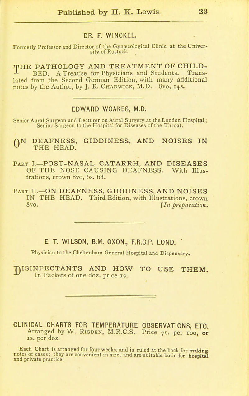 DR. F. WINCKEL Formerly Professor and Director of the Gynaecological Clinic at the Univer- sity of Rostock. rpHE PATHOLOGY AND TREATMENT OF CHILD- BED. A Treatise for Physicians and Students. Trans- lated from the Second German Edition, with many additional notes by the Author, by J. R. Chadwick, M.D. 8vo, 14s. EDWARD WOAKES, M.D. Senior Aural Surgeon and Lecturer on Aural Surgery at the London Hospital; Senior Surgeon to the Hospital for Diseases of the Throat. AN DEAFNESS, GIDDINESS, AND NOISES IN U THE HEAD. Part I.—POST-NASAL CATARRH, AND DISEASES OF THE NOSE CAUSING DEAFNESS. With Illus- trations, crown 8vo, 6s. 6d. Part II.—ON DEAFNESS, GIDDINESS, AND NOISES IN THE HEAD. Third Edition, with Illustrations, crown 8vo. [I11 preparation. E. T. WILSON, B.M. OXON., F.R.C.P. LOND. ' Physician to the Cheltenham General Hospital and Dispensary. TUSINFECTANTS AND HOW TO USE THEM. In Packets of one doz. price is. CLINICAL CHARTS FOR TEMPERATURE OBSERVATIONS, ETC. Arranged by W. Rigden, M.R.C.S. Price 7s. per 100, or is. per doz. Each Chart is arranged for four weeks, and is ruled at the back for making notes of cases; they are convenient in size, and are suitable both for hospital and private practice.