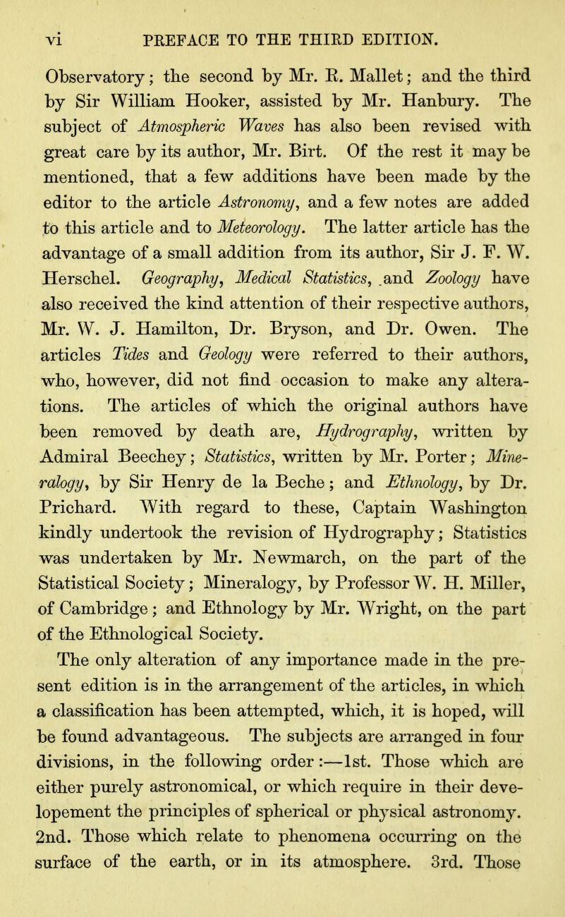 Observatory; the second by Mr. E. Mallet; and the third by Sir William Hooker, assisted by Mr. Hanbury. The subject of Atmospheric Waves has also been revised with great care by its author, Mr. Birt. Of the rest it may be mentioned, that a few additions have been made by the editor to the article Astronomy, and a few notes are added to this article and to Meteorology. The latter article has the advantage of a small addition from its author, Sir J. F. W. Herschel. Geography, Medical Statistics, .and Zoology have also received the kind attention of their respective authors, Mr. W. J. Hamilton, Dr. Bryson, and Dr. Owen. The articles Tides and Geology were referred to their authors, who, however, did not find occasion to make any altera- tions. The articles of which the original authors have been removed by death are, Hydrography, written by Admiral Beechey; Statistics, written by Mr. Porter; Mine- ralogy, by Sir Henry de la Beche; and Ethnology, by Dr. Prichard. With regard to these, Captain Washington kindly undertook the revision of Hydrography; Statistics was undertaken by Mr. Newmarch, on the part of the Statistical Society; Mineralogy, by Professor W. H. Miller, of Cambridge; and Ethnology by Mr. Wright, on the part of the Ethnological Society. The only alteration of any importance made in the pre- sent edition is in the arrangement of the articles, in which a classification has been attempted, which, it is hoped, will be found advantageous. The subjects are arranged in four divisions, in the following order:—1st. Those which are either purely astronomical, or which require in their deve- lopement the principles of spherical or physical astronomy. 2nd. Those which relate to phenomena occurring on the surface of the earth, or in its atmosphere. 3rd. Those