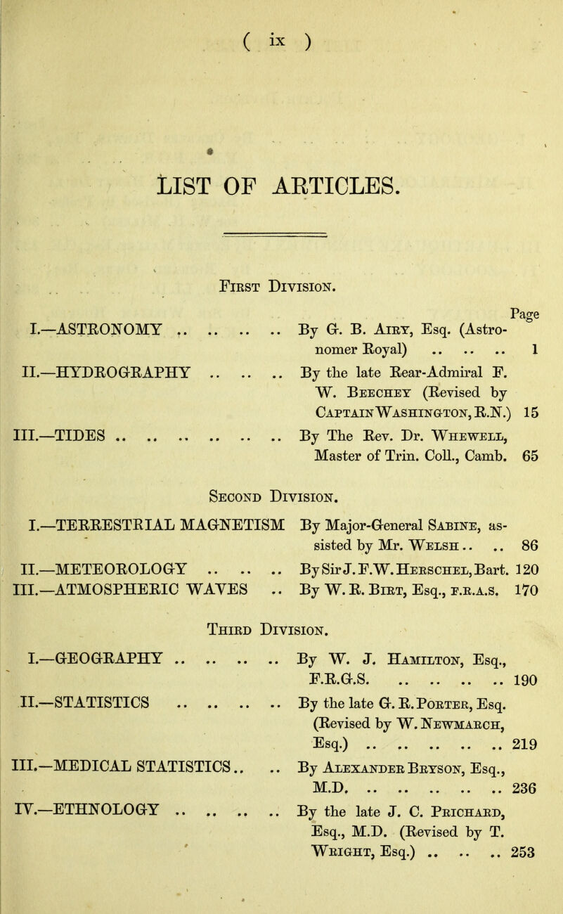 List of aeticles. First Division. Page I.—ASTRONOMY By G. B. Airy, Esq. (Astro- nomer Royal) 1 II.—HYDROGRAPHY By the late Rear-Admiral E. W. Beechey (Revised by Captain Washington, R.N.) 15 III.—TIDES By The Rev. Dr. Whewell, Master of Trin. Coll., Camb. 65 Second Division. I.—TERRESTRIAL MAGNETISM By Major-General Sabine, as- sisted by Mr. Welsh .. .. 86 II.—METEOROLOGY By Sir J. F.W. Herschel, Bart. 120 III.—ATMOSPHERIC WAVES .. By W. R. Birt, Esq., E.R.A.S. 170 Third Division. I.—GEOGRAPHY By W. J. Hamilton, Esq., F.R.G.S 190 II.—STATISTICS By the late G. R. Porter, Esq. (Revised by W. Newmarch, Esq.) 219 III.-MEDICAL STATISTICS.. .. By Alexander Bryson, Esq., M.D 236 IY.—ETHNOLOGY By the late J. C. Prichard, Esq., M.D. (Revised by T. Wright, Esq.) 253