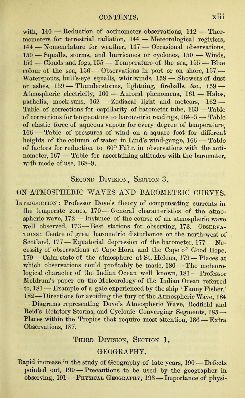 with, 140 — Reduction of actinometer observations, 142 — Ther- mometers for terrestrial radiation, 144 — Meteorological registers, 144 — Nomenclature for weather, 147 — Occasional observations, 150 — Squalls, storms, and hurricanes or cyclones, 150 — Winds, ■ 154 — Clouds and fogs, 155 — Temperature of the sea, 155 — Blue colour of the sea, 156 — Observations in port or on shore, 157 — Waterspouts, bull's-eye squalls, whirlwinds, 158 — Showers of dust or ashes, 159 — Thunderstorms, lightning, fireballs, &c, 159 — Atmospheric electricity, 160 — Auroral phenomena, 161 — Halos, parhelia, mock-suns, 162 — Zodiacal light and meteors, 162 — Table of corrections for capillarity of barometer tube, 163 — Table of corrections for temperature to barometric readings, 164-5 — Table of elastic force of aqueous vapour for every degree of temperature, 166 — Table of pressures of wind on a square foot for different heights of the column of water in Lind's wind-gauge, 166 — Table of factors for reduction to 60° Fahr. in observations with the acti- nometer, 167 — Table for ascertaining altitudes with the barometer, with mode of use, 168-9. Second Division, Section 3. ON ATMOSPHEKIC WAVES AND BAROMETRIC CURVES. Introduction : Professor Dove's theory of compensating currents in the temperate zones, 170 — General characteristics of the atmo- spheric wave, 172 — Instance of the course of an atmospheric wave well observed, 173 — Best stations for. observing, 173. Observa- tions : Centre of great barometric disturbance on the north-west of Scotland, 177 — Equatorial depression of the barometer, 177 — Ne- cessity of observations at Cape Horn and the Cape of Good Hope, 179 — Calm state of the atmosphere at St. Helena, 179— Places at which observations could profitably be made, 180 — The meteoro- logical character of the Indian Ocean well known, 181 — Professor Meldrum's paper on the Meteorology of the Indian Ocean referred to, 181 — Example of a gale experienced by the ship ' Fanny Fisher,' 182 — Directions for avoiding the fury of the Atmospheric Wave, 184 — Diagrams representing Dove's Atmospheric Wave, Redfield and Reid's Rotatory Storms, and Cyclonic Converging Segments, 185—• Places within the Tropics that require most attention, 186 — Extra Observations, 187. Third Division, Section 1. GEOGRAPHY. Rapid increase in the study of Geography of late years, 190 — Defects pointed out, 190—Precautions to be used by the geographer in observing, 191—Physical Geography, 193 — Importance of physi-