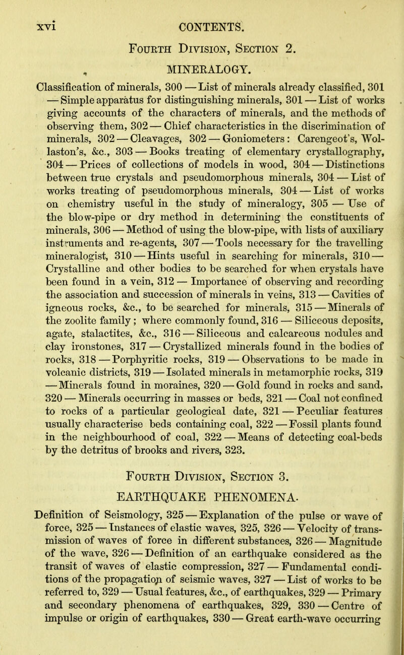 Fourth Division, Section 2. MINERALOGY. Classification of minerals, 300 — List of minerals already classified, 301 — Simple apparatus for distinguishing minerals, 301 — List of works giving accounts of the characters of minerals, and the methods of observing them, 302 — Chief characteristics in the discrimination of minerals, 302 — Cleavages, 302 — Goniometers: Carengeot's, Wol- laston's, &c, 303 — Books treating of elementary crystallography, 304 — Prices of collections of models in wood, 304 — Distinctions between true crystals and pseudomorphous minerals, 304 — List of works treating of pseudomorphous minerals, 304 — List of works on chemistry useful in the study of mineralogy, 305 — Use of the blow-pipe or dry method in determining the constituents of minerals, 306 — Method of using the blow-pipe, with lists of auxiliary instruments and re-agents, 307 — Tools necessary for the travelling mineralogist, 310 — Hints useful in searching for minerals, 310 — Crystalline and other bodies to be searched for when crystals have been found in a vein, 312 — Importance of observing and recording the association and succession of minerals in veins, 313 — Cavities of igneous rocks, &c, to be searched for minerals, 315 — Minerals of the zoolite family ; where commonly found, 316 — Siliceous deposits, agate, stalactites, &c, 316 — Siliceous and calcareous nodules and clay ironstones, 317 — Crystallized minerals found in the bodies of rocks, 318—Porphyritic rocks, 319 — Observations to be made in volcanic districts, 319 — Isolated minerals in metamorphic rocks, 319 — Minerals found in moraines, 320 — Gold found in rocks and sand, 320 — Minerals occurring in masses or beds, 321 — Coal not confined to rocks of a particular geological date, 321 — Peculiar features usually characterise beds containing coal, 322 — Fossil plants found in the neighbourhood of coal, 322 — Means of detecting coal-beds by the detritus of brooks and rivers, 323. Fourth Division, Section 3. EARTHQUAKE PHENOMENA- Definition of Seismology, 325 — Explanation of the pulse or wave of force, 325 — Instances of elastic waves, 325, 326 — Velocity of trans- mission of waves of force in different substances, 326 — Magnitude of the wave, 326 — Definition of an earthquake considered as the transit of waves of elastic compression, 327 — Fundamental condi- tions of the propagation of seismic waves, 327 — List of works to be referred to, 329 — Usual features, &c, of earthquakes, 329 — Primary and secondary phenomena of earthquakes, 329, 330 — Centre of impulse or origin of earthquakes, 330 — Great earth-wave occurring