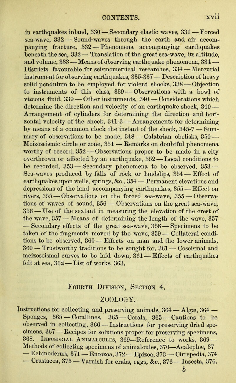 in earthquakes inland, 330 — Secondary elastic waves, 331 — Forced sea-wave, 332 — Sound-waves through the earth and air accom- panying fracture, 332 — Phenomena accompanying earthquakes beneath the sea, 332 — Translation of the great sea-wave, its altitude, and volume, 333 — Means of observing earthquake phenomena, 334. — Districts favourable for seismometrical researches, 334 — Mercurial instrument for observing earthquakes, 335-337— Description of heavy solid pendulum to be employed for violent shocks, 338 — Objection to instruments of this class, 339 — Observations with a bowl of viscous fluid, 339 — Other instruments, 340 — Considerations which determine the direction and velocity of an earthquake shock, 340 — Arrangement of cylinders for determining the direction and hori- zontal velocity of the shock, 341-3 — Arrangements for determining by means of a common clock the instant of the shock, 345-7 — Sum- mary of observations to be made, 348 — Calabrian obelisks, 350 — Meizoseismic circle or zone, 351 — Kemarks on doubtful phenomena worthy of record, 352 — Observations proper to be made in a city overthrown or affected by an earthquake, 352 — Local conditions to be recorded, 353 — Secondary phenomena to be observed, 353 — Sea-waves produced by falls of rock or landslips, 354 — Effect of earthquakes upon wells, springs, &c, 354 — Permanent elevations and depressions of the land accompanying earthquakes, 355 — Effect on rivers, 355 — Observations on the forced sea-wave, 355 — Observa- tions of waves of sound, 356 — Observations on the great sea-wave, 356 — Use of the sextant in measuring the elevation of the crest of the wave, 357 — Means of determining the length of the wave, 357 — Secondary effects of the great sea-wave, 358 — Specimens to be taken of the fragments moved by the wave, 359 — Collateral condi- tions to be observed, 360 — Effects on man and the lower animals, 360 — Trustworthy traditions to be sought for, 361 — Coseismal and meizoseismal curves to be laid down, 361 — Effects of earthquakes felt at sea, 362 — List of works, 363. Fourth Division, Section 4. ZOOLOGY. Instructions for collecting and preserving animals, 364 — Algse, 364 — Sponges, 365 — Corallines, 365 —Corals, 365 —Cautions to be observed in collecting, 366 — Instructions for preserving dried spe- cimens, 367 — Recipes for solutions proper for preserving specimens, 368. Infusorial Animalcules, 369—Reference to works, 369 — Methods of collecting specimens of animalcules, 370—Acalephse, 37 — Echinoderms, 371 — Entozoa, 372 — Epizoa, 373 — Cirrepedia, 374 — Crustacea, 375 —Varnish for crabs, eggs, &c, 376 — Insecta, 376. b