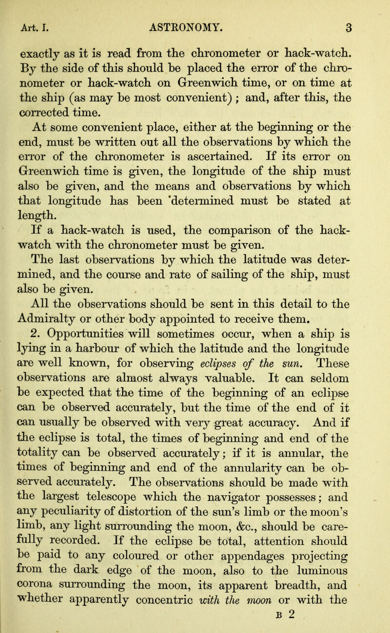 exactly as it is read from the chronometer or hack-watch. By the side of this should be placed the error of the chro- nometer or hack-watch on Greenwich time, or on time at the ship (as may be most convenient) ; and, after this, the corrected time. At some convenient place, either at the beginning or the end, must be written out all the observations by which the error of the chronometer is ascertained. If its error on Greenwich time is given, the longitude of the ship must also be given, and the means and observations by which that longitude has been 'determined must be stated at length. If a hack-watch is used, the comparison of the hack- watch with the chronometer must be given. The last observations by which the latitude was deter- mined, and the course and rate of sailing of the ship, must also be given. All the observations should be sent in this detail to the Admiralty or other body appointed to receive them. 2. Opportunities will sometimes occur, when a ship is lying in a harbour of which the latitude and the longitude are well known, for observing eclipses of the sun. These observations are almost always valuable. It can seldom be expected that the time of the beginning of an eclipse can be observed accurately, but the time of the end of it can usually be observed with very great accuracy. And if the eclipse is total, the times of beginning and end of the totality can be observed accurately; if it is annular, the times of beginning and end of the annularity can be ob- served accurately. The observations should be made with the largest telescope which the navigator possesses; and any peculiarity of distortion of the sun's limb or the moon's limb, any light surrounding the moon, &c, should be care- fully recorded. If the eclipse be total, attention should be paid to any coloured or other appendages projecting from the dark edge of the moon, also to the luminous corona surrounding the moon, its apparent breadth, and whether apparently concentric with the moon or with the b 2
