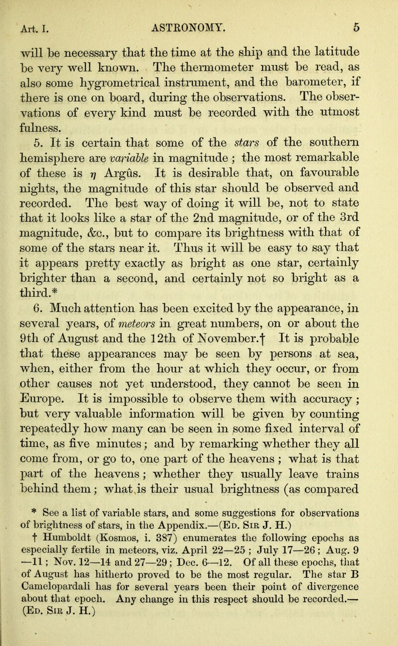 will be necessary that the time at the ship and the latitude he very well known. The thermometer must be read, as also some hygrometrical instrument, and the barometer, if there is one on board, during the observations. The obser- vations of every kind must be recorded with the utmost fulness. 5. It is certain that some of the stars of the southern hemisphere are variable in magnitude ; the most remarkable of these is rj Argus. It is desirable that, on favourable nights, the magnitude of this star should be observed and recorded. The best way of doing it will be, not to state that it looks like a star of the 2nd magnitude, or of the 3rd magnitude, &c, but to compare its brightness with that of some of the stars near it. Thus it will be easy to say that it appears pretty exactly as bright as one star, certainly brighter than a second, and certainly not so bright as a third.* 6. Much attention has been excited by the appearance, in several years, of meteors in great numbers, on or about the 9th of August and the 12th of November.')' It is probable that these appearances may be seen by persons at sea, when, either from the hour at which they occur, or from other causes not yet understood, they cannot be seen in Europe. It is impossible to observe them with accuracy ; but very valuable information will be given by counting repeatedly how many can be seen in some fixed interval of time, as five minutes; and by remarking whether they all come from, or go to, one part of the heavens ; what is that part of the heavens ; whether they usually leave trains behind them; what is their usual brightness (as compared * See a list of variable stars, and some suggestions for observations of brightness of stars, in the Appendix.—(Ed. Sir J. H.) t Humboldt (Kosmos, i. 387) enumerates the following epochs as especially fertile in meteors, viz. April 22—25 ; July 17—26 ; Aug. 9 —11; Nov. 12—14 and 27—29 ; Dec. 6—12. Of all these epochs, that of August has hitherto proved to be the most regular. The star B Camelopardali has for several years been their point of divergence about that epoch. Any change in this respect should be recorded.— (Ed. Sir J. H.)