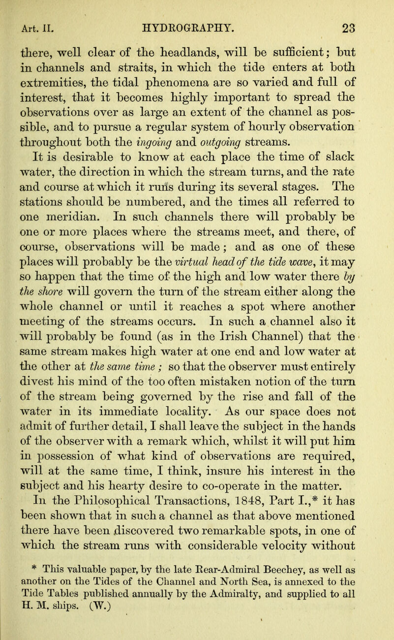 there, well clear of the headlands, will be sufficient; but in channels and straits, in which the tide enters at both extremities, the tidal phenomena are so varied and full of interest, that it becomes highly important to spread the observations over as large an extent of the channel as pos- sible, and to pursue a regular system of hourly observation throughout both the ingoing and outgoing streams. It is desirable to know at each place the time of slack water, the direction in which the stream turns, and the rate and course at which it runs during its several stages. The stations should be numbered, and the times all referred to one meridian. In such channels there will probably be one or more places where the streams meet, and there, of course, observations will be made; and as one of these places will probably be the virtual head of the tide wave, it may so happen that the time of the high and low water there by the shore will govern the turn of the stream either along the whole channel or until it reaches a spot where another meeting of the streams occurs. In such a channel also it will probably be found (as in the Irish Channel) that the same stream makes high water at one end and low water at the other at the same time ; so that the observer must entirely divest his mind of the too often mistaken notion of the turn of the stream being governed by the rise and fall of the water in its immediate locality. As our space does not admit of further detail, I shall leave the subject in the hands of the observer with a remark which, whilst it will put him in possession of what kind of observations are required, will at the same time, I think, insure his interest in the subject and his hearty desire to co-operate in the matter. In the Philosophical Transactions, 1848, Part I.,* it has been shown that in such a channel as that above mentioned there have been discovered two remarkable spots, in one of which the stream runs with considerable velocity without * This valuable paper, by the late Rear-Admiral Beechey, as well as another on the Tides of the Channel and North Sea, is annexed to the Tide Tables published annually by the Admiralty, and supplied to all H. M. ships. (W.)