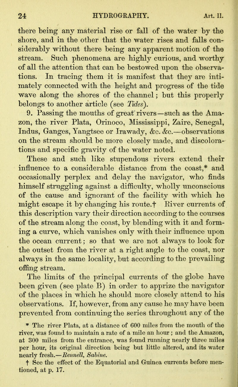 there being any material rise or fall of the water by the shore, and in the other that the water rises and falls con- siderably without there being any apparent motion of the stream. Such phenomena are highly curious, and worthy of all the attention that can be bestowed upon the observa- tions. In tracing them it is manifest that they are inti- mately connected with the height and progress of the tide wave along the shores of the channel; but this properly belongs to another article (see Tides). 9. Passing the mouths of great rivers—such as the Ama- zon, the river Plata, Orinoco, Mississippi, Zaire, Senegal, Indus, Ganges, Yangtsee or Irawady, &c. &c.—observations on the stream should be more closely made, and discolora- tions and specific gravity of the water noted. These and such like stupendous rivers extend their influence to a considerable distance from the coast,* and occasionally perplex and delay the navigator, who finds himself struggling against a difficulty, wholly unconscious of the cause and ignorant of the facility with which he might escape it by changing his route.f River currents of this description vary their direction according to the courses of the stream along the coast, by blending with it and form- ing a curve, which vanishes only with their influence upon the ocean current; so that we are not always to look for the outset from the river at a right angle to the coast, nor always in the same locality, but according to the prevailing offing stream. The limits of the principal currents of the globe have been given (see plate B) in order to apprize the navigator of the places in which he should more closely attend to his observations. If, however, from any cause he may have been prevented from continuing the series throughout any of the * The river Plata, at a distance of 600 miles from the mouth of the river, was found to maintain a rate of a mile an hour ; and the Amazon, at 300 miles from the entrance, was found running nearly three miles per hour, its original direction being but little altered, and its water nearly fresh.—Bennett, Sabine. t See the effect of the Equatorial and Guinea currents before men- tioned, at p. 17.
