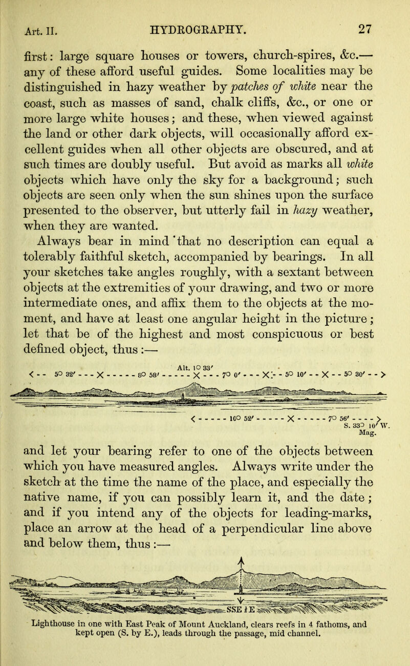 first: large square houses or towers, church-spires, &c.— any of these afford useful guides. Some localities may be distinguished in hazy weather by patches of white near the coast, such as masses of sand, chalk cliffs, &c, or one or more large white houses; and these, when viewed against the land or other dark objects, will occasionally afford ex- cellent guides when all other objects are obscured, and at such times are doubly useful. But avoid as marks all white objects which have only the sky for a background; such objects are seen only when the sun shines upon the surface presented to the observer, but utterly fail in hazy weather, when they are wanted. Always bear in mind 'that no description can equal a tolerably faithful sketch, accompanied by bearings. In all your sketches take angles roughly, with a sextant between objects at the extremities of your drawing, and two or more intermediate ones, and affix them to the objects at the mo- ment, and have at least one angular height in the picture; let that be of the highest and most conspicuous or best defined object, thus :— < ICO 52' X 70 56' > S. 333 10'W. Mag. and let your bearing refer to one of the objects between which you have measured angles. Always write under the sketch at the time the name of the place, and especially the native name, if you can possibly learn it, and the date ; and if you intend any of the objects for leading-marks, place an arrow at the head of a perpendicular line above and below them, thus :— Lighthouse in one with East Peak of Mount Auckland, clears reefs in 4 fathoms, and kept open (S. by E.), leads through the passage, mid channel.
