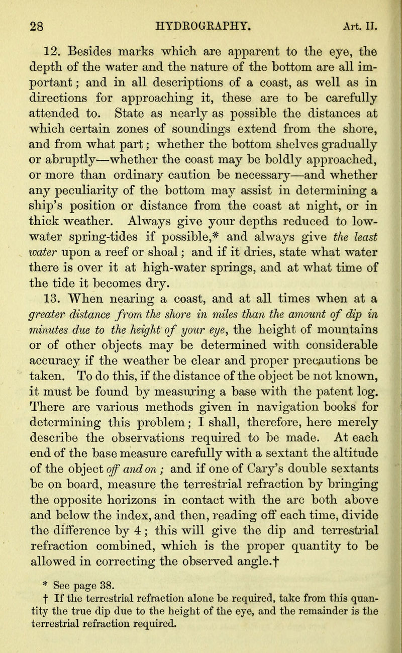 12. Besides marks which are apparent to the eye, the depth of the water and the nature of the bottom are all im- portant ; and in all descriptions of a coast, as well as in directions for approaching it, these are to be carefully attended to. State as nearly as possible the distances at which certain zones of soundings extend from the shore, and from what part; whether the bottom shelves gradually or abruptly—whether the coast may be boldly approached, or more than ordinary caution be necessary—and whether any peculiarity of the bottom may assist in determining a ship's position or distance from the coast at night, or in thick weather. Always give your depths reduced to low- water spring-tides if possible,* and always give the least water upon a reef or shoal; and if it dries, state what water there is over it at high-water springs, and at what time of the tide it becomes dry. 13. When nearing a coast, and at all times when at a greater distance from the shore in miles than the amount of dip in minutes due to the height of your eye, the height of mountains or of other objects may be determined with considerable accuracy if the weather be clear and proper precautions be taken. To do this, if the distance of the object be not known, it must be found by measuring a base with the patent log. There are various methods given in navigation books for determining this problem; I shall, therefore, here merely describe the observations required to be made. At each end of the base measure carefully with a sextant the altitude of the object off and on; and if one of Cary's double sextants be on board, measure the terrestrial refraction by bringing the opposite horizons in contact with the arc both above and below the index, and then, reading off each time, divide the difference by 4; this will give the dip and terrestrial refraction combined, which is the proper quantity to be allowed in correcting the observed angle.f * See page 38. t If the terrestrial refraction alone be required, take from this quan- tity the true dip due to the height of the eye, and the remainder is the terrestrial refraction required.
