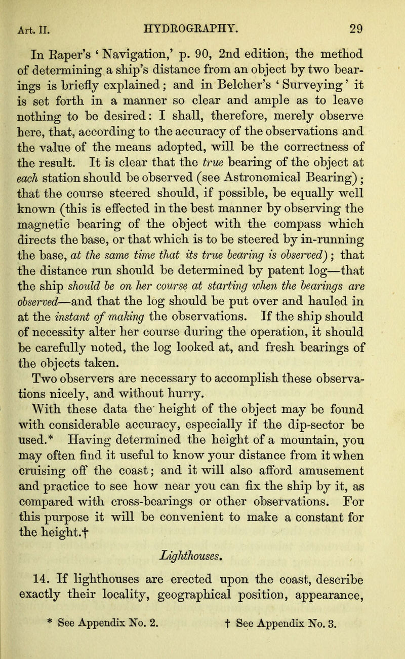 In Kaper's 4 Navigation,' p. 90, 2nd edition, the method of determining a ship's distance from an object by two bear- ings is briefly explained; and in Belcher's 4 Surveying' it is set forth in a manner so clear and ample as to leave nothing to be desired: I shall, therefore, merely observe here, that, according to the accuracy of the observations and the value of the means adopted, will be the correctness of the result. It is clear that the true bearing of the object at each station should be observed (see Astronomical Bearing) ; that the course steered should, if possible, be equally well known (this is effected in the best manner by observing the magnetic bearing of the object with the compass which directs the base, or that which is to be steered by in-running the base, at the same time that its true bearing is observed); that the distance run should be determined by patent log—that the ship should be on her course at starting when the bearings are observed—and that the log should be put over and hauled in at the instant of making the observations. If the ship should of necessity alter her course during the operation, it should be carefully noted, the log looked at, and fresh bearings of the objects taken. Two observers are necessary to accomplish these observa- tions nicely, and without hurry. With these data the height of the object may be found with considerable accuracy, especially if the dip-sector be used.* Having determined the height of a mountain, you may often find it useful to know your distance from it when cruising off the coast; and it will also afford amusement and practice to see how near you can fix the ship by it, as compared with cross-bearings or other observations. For this purpose it will be convenient to make a constant for the height .f Lighthouses. 14. If lighthouses are erected upon the coast, describe exactly their locality, geographical position, appearance, * See Appendix No. 2. t See Appendix No. 3.