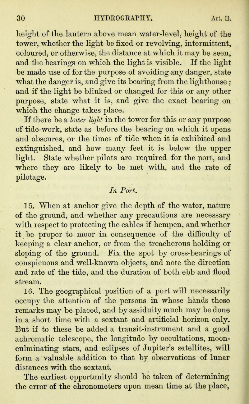 heiglit of the lantern above mean water-level, height of the tower, whether the light be fixed or revolving, intermittent, coloured, or otherwise, the distance at which it may be seen, and the bearings on which the light is visible. If the light be made use of for the purpose of avoiding any danger, state what the danger is, and give its bearing from the lighthouse ; and if the light be blinked or changed for this or any other purpose, state what it is, and give the exact bearing on which the change takes place. If there be a lower light in the tower for this or any purpose of tide-work, state as before the bearing on which it opens and obscures, or the times of tide when it is exhibited and extinguished, and how many feet it is below the upper light. State whether pilots are required for the port, and where they are likely to be met with, and the rate of pilotage. In Port. 15. When at anchor give the depth of the water, nature of the ground, and whether any precautions are necessary with respect to protecting the cables if hempen, and whether it be proper to moor in consequence of the difficulty of keeping a clear anchor, or from the treacherous holding or sloping of the ground. Fix the spot by cross-bearings of conspicuous and well-known objects, and note the direction and rate of the tide, and the duration of both ebb and flood stream. 16. The geographical position of a port will necessarily occupy the attention of the persons in whose hands these remarks may be placed, and by assiduity much may be done in a short time with a sextant and artificial horizon only. But if to these be added a transit-instrument and a good achromatic telescope, the longitude by occultations, moon- culminating stars, and eclipses of Jupiter's s-atellites, will form a valuable addition to that by observations of lunar distances with the sextant. The earliest opportunity should be taken of determining the error of the chronometers upon mean time at the place,