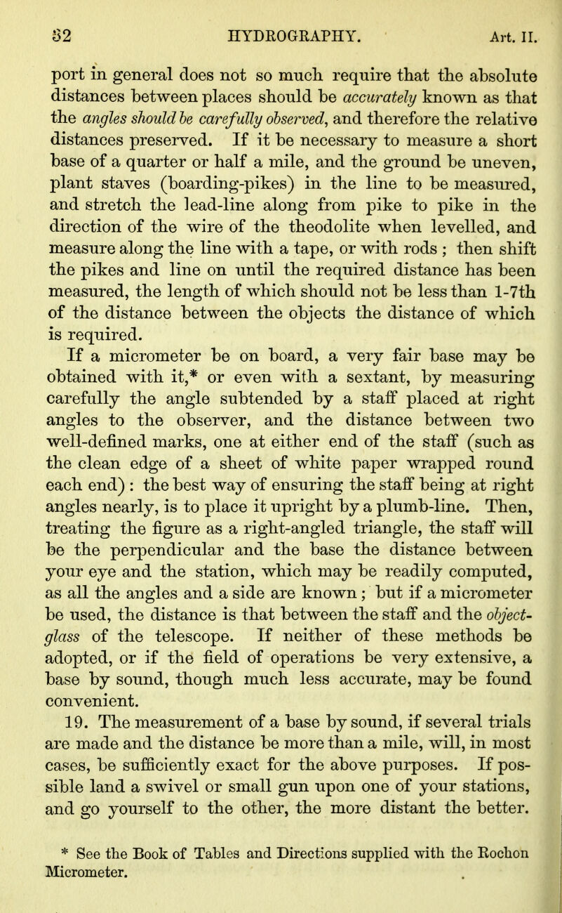 port in general does not so much require that the absolute distances between places should be accurately known as that the angles should he carefully observed, and therefore the relative distances preserved. If it be necessary to measure a short base of a quarter or half a mile, and the ground be uneven, plant staves (boarding-pikes) in the line to be measured, and stretch the lead-line along from pike to pike in the direction of the wire of the theodolite when levelled, and measure along the line with a tape, or with rods ; then shift the pikes and line on until the required distance has been measured, the length of which should not be less than l-7th of the distance between the objects the distance of which is required. If a micrometer be on board, a very fair base may be obtained with it,* or even with a sextant, by measuring carefully the angle subtended by a staff placed at right angles to the observer, and the distance between two well-denned marks, one at either end of the staff (such as the clean edge of a sheet of white paper wrapped round each end) : the best way of ensuring the staff being at right angles nearly, is to place it upright by a plumb-line. Then, treating the figure as a right-angled triangle, the staff will be the perpendicular and the base the distance between your eye and the station, which may be readily computed, as all the angles and a side are known; but if a micrometer be used, the distance is that between the staff and the object- glass of the telescope. If neither of these methods be adopted, or if the field of operations be very extensive, a base by sound, though much less accurate, may be found convenient. 19. The measurement of a base by sound, if several trials are made and the distance be more than a mile, will, in most cases, be sufficiently exact for the above purposes. If pos- sible land a swivel or small gun upon one of your stations, and go yourself to the other, the more distant the better. * See the Book of Tables and Directions supplied with the Rochon Micrometer.
