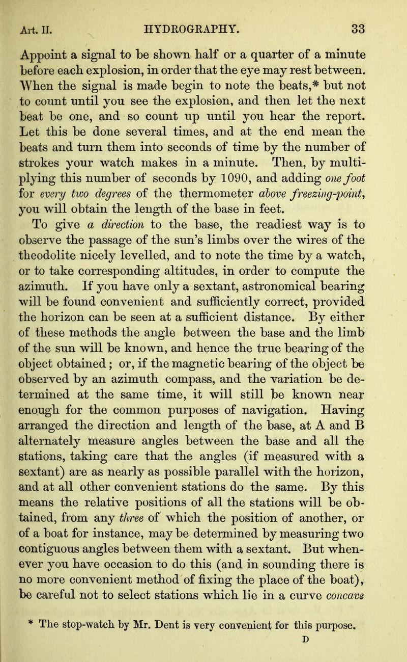 Appoint a signal to be shown half or a quarter of a minute before each explosion, in order that the eye may rest between. When the signal is made begin to note the beats,* but not to count until you see the explosion, and then let the next beat be one, and so count up until you hear the report. Let this be done several times, and at the end mean the beats and turn them into seconds of time by the number of strokes your watch makes in a minute. Then, by multi- plying this number of seconds by 1090, and adding one foot for every two degrees of the thermometer above freezing-point, you will obtain the length of the base in feet. To give a direction to the base, the readiest way is to observe the passage of the sun's limbs over the wires of the theodolite nicely levelled, and to note the time by a watch, or to take corresponding altitudes, in order to compute the azimuth. If you have only a sextant, astronomical bearing will be found convenient and sufficiently correct, provided the horizon can be seen at a sufficient distance. By either of these methods the angle between the base and the limb of the sun will be known, and hence the true bearing of the object obtained; or, if the magnetic bearing of the object be observed by an azimuth compass, and the variation be de- termined at the same time, it will still be known near enough for the common purposes of navigation. Having arranged the direction and length of the base, at A and B alternately measure angles between the base and all the stations, taking care that the angles (if measured with a sextant) are as nearly as possible parallel with the horizon, and at all other convenient stations do the same. By this means the relative positions of all the stations will be ob- tained, from any three of which the position of another, or of a boat for instance, may be determined by measuring two contiguous angles between them with a sextant. But when- ever you have occasion to do this (and in sounding there is no more convenient method of fixing the place of the boat), be careful not to select stations which lie in a curve concave * The stop-watch by Mr. Dent is very convenient for this purpose. D
