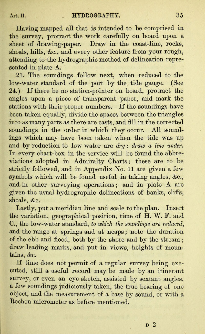 Having mapped all that is intended to be comprised in the survey, protract the work carefully on board upon a sheet of drawing-paper. Draw in the coast-line, rocks, shoals, hills, &c, and every other feature from your rough, attending to the hydrographic method of delineation repre- sented in plate A. 21. The soundings follow next, when reduced to the low-water standard of the port by the tide gauge. (See 24.) If there be no station-pointer on board, protract the angles upon a piece of transparent paper, and mark the stations with their proper numbers. If the soundings have been taken equally, divide the spaces between the triangles into as many parts as there are casts, and fill in the corrected soundings in the order in which they occur. All sound- ings which may have been taken when the tide was up and by reduction to low water are dry: draw a line under. In every chart-box in the service will be found the abbre- viations adopted in Admiralty Charts; these are to be strictly followed, and in Appendix No. 11 are given a few symbols which will be found useful in taking angles, &c, and in other surveying operations; and in plate A are given the usual hydrographic delineations of banks, cliffs, shoals, &c. Lastly, put a meridian line and scale to the plan. Insert the variation, geographical position, time of H. W. F. and C, the low-water standard, to which the soundings are reduced, and the range at springs and at neaps; note the duration of the ebb and flood, both by the shore and by the stream ; draw leading marks, and put in views, heights of moun- tains, &c. If time does not permit of a regular survey being exe- cuted, still a useful record may be made by an itinerant survey, or even an eye sketch, assisted by sextant angles, a few soundings judiciously taken, the true bearing of one object, and the measurement of a base by sound, or with a Eochon micrometer as before mentioned.