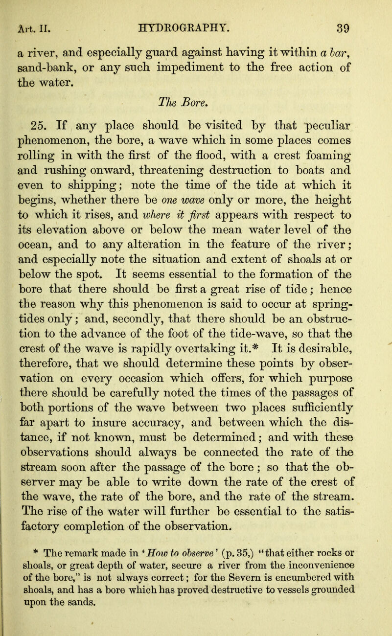 a river, and especially guard against having it within a bar, sand-bank, or any such impediment to the free action of the water. The Bore. 25. If any place should be visited by that peculiar phenomenon, the bore, a wave which in some places comes rolling in with the first of the flood, with a crest foaming and rushing onward, threatening destruction to boats and even to shipping; note the time of the tide at which it begins, whether there be one wave only or more, the height to which it rises, and where it first appears with respect to its elevation above or below the mean water level of the ocean, and to any alteration in the feature of the river ; and especially note the situation and extent of shoals at or below the spot. It seems essential to the formation of the bore that there should be first a great rise of tide; hence the reason why this phenomenon is said to occur at spring- tides only; and, secondly, that there should be an obstruc- tion to the advance of the foot of the tide-wave, so that the crest of the wave is rapidly overtaking it.# It is desirable, therefore, that we should determine these points by obser- vation on every occasion which offers, for which purpose there should be carefully noted the times of the passages of both portions of the wave between two places sufficiently far apart to insure accuracy, and between which the dis- tance, if not known, must be determined; and with these observations should always be connected the rate of the stream soon after the passage of the bore ; so that the ob- server may be able to write down the rate of the crest of the wave, the rate of the bore, and the rate of the stream. The rise of the water will further be essential to the satis- factory completion of the observation. * The remark made in ' How to observe' (p. 35,)  that either rocks or shoals, or great depth of water, secure a river from the inconvenience of the bore, is not always correct; for the Severn is encumbered with shoals, and has a bore which has proved destructive to vessels grounded upon the sands.