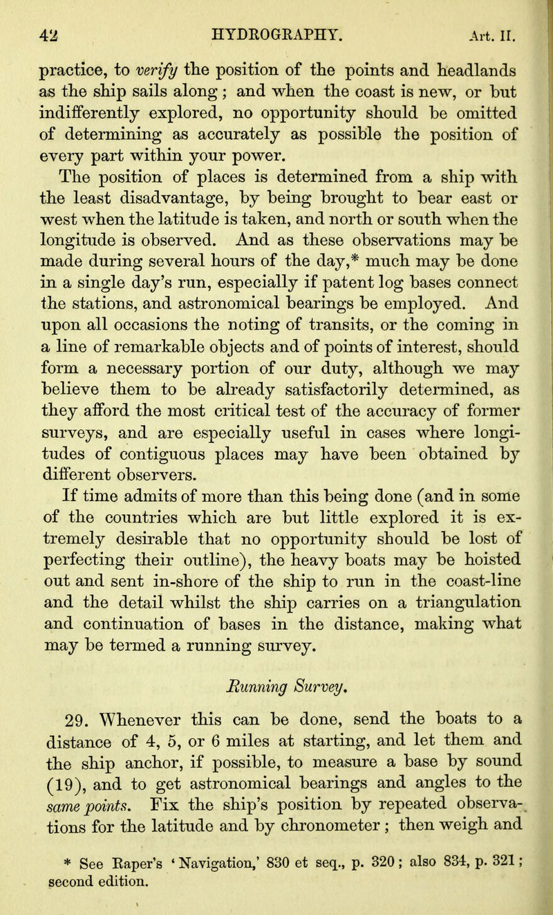 practice, to verify the position of the points and headlands as the ship sails along ; and when the coast is new, or but indifferently explored, no opportunity should be omitted of determining as accurately as possible the position of every part within your power. The position of places is determined from a ship with the least disadvantage, by being brought to bear east or west when the latitude is taken, and north or south when the longitude is observed. And as these observations may be made during several hours of the day,* much may be done in a single day's run, especially if patent log bases connect the stations, and astronomical bearings be employed. And upon all occasions the noting of transits, or the coming in a line of remarkable objects and of points of interest, should form a necessary portion of our duty, although we may believe them to be already satisfactorily determined, as they afford the most critical test of the accuracy of former surveys, and are especially useful in cases where longi- tudes of contiguous places may have been obtained by different observers. If time admits of more than this being done (and in some of the countries which are but little explored it is ex- tremely desirable that no opportunity should be lost of perfecting their outline), the heavy boats may be hoisted out and sent in-shore of the ship to run in the coast-line and the detail whilst the ship carries on a triangulation and continuation of bases in the distance, making what may be termed a running survey. Running Survey. 29. Whenever this can be done, send the boats to a distance of 4, 5, or 6 miles at starting, and let them and the ship anchor, if possible, to measure a base by sound (19), and to get astronomical bearings and angles to the same points. Fix the ship's position by repeated observa- tions for the latitude and by chronometer ; then weigh and * See Kaper's * Navigation,' 830 et seq., p. 320; also 834, p. 321; second edition.