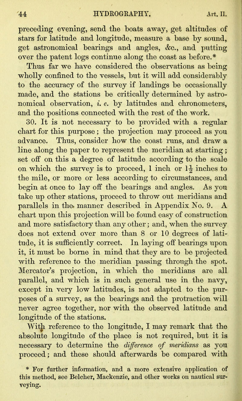 preceding evening, send the boats away, get altitudes of stars for latitude and longitude, measure a base by sound, get astronomical bearings and angles, &c, and putting over tbe patent logs continue along the coast as before.* Thus far we have considered the observations as being wholly confined to the vessels, but it will add considerably to the accuracy of the survey if landings be occasionally made, and the stations be critically determined by astro- nomical observation, L e. by latitudes and chronometers, and the positions connected with the rest of the work. 30. It is not necessary to be provided with a regular chart for this purpose; the projection may proceed as you advance. Thus, consider how the coast runs, and draw a line along the paper to represent the meridian at starting ; set off on this a degree of latitude according to the scale on which the survey is to proceed, 1 inch or 1 \ inches to the mile, or more or less according to circumstances, and begin at once to lay off the bearings and angles. As you take up other stations, proceed to throw out meridians and parallels in the* manner described in Appendix No. 9. A chart upon this projection will be found easy of construction and more satisfactory than any other: and, when the survey does not extend over more than 8 or 10 degrees of lati- tude, it is sufficiently correct. In laying off bearings upon it, it must be borne in mind that they are to be projected with reference to the meridian passing through the spot. Mercator's projection, in which the meridians are all parallel, and which is in ^uch general use in the navy, except in very low latitudes, is not adapted to the pur- poses of a survey, as the bearings and the protraction wiU never agree together, nor with the observed latitude and longitude of the stations. With reference to the longitude, I may remark that the absolute longitude of the place is not required, but it is necessary to determine the difference of meridians as you proceed; and these should afterwards be compared with * For further information, and a more extensive application of this method, see Belcher, Mackenzie, and other works on nautical sur- veying.