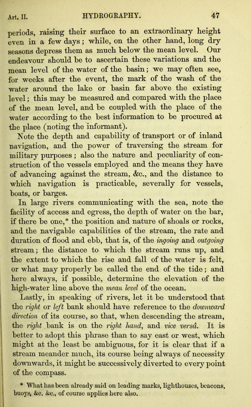 periods, raising their surface to an extraordinary height even in a few days; while, on the other hand, long dry seasons depress them as much below the mean level. Our endeavour should he to ascertain these variations and the mean level of the water of the basin; we may often see, for weeks after the event, the mark of the wash of the water around the lake or basin far above the existing level; this may be measured and compared with the place of the mean level, and be coupled with the place of the water according to the best information to be procured at the place (noting the informant). Note the depth and capability of transport or of inland navigation, and the power of traversing the stream for military purposes ; also the nature and peculiarity of con- struction of the vessels employed and the means they have of advancing against the stream, &c, and the distance to which navigation is practicable, severally for vessels, boats, or barges. In large rivers communicating with the sea, note the facility of access and egress, the depth of water on the bar, if there be one,* the position and nature of shoals or rocks, and the navigable capabilities of the stream, the rate and duration of flood and ebb, that is, of the ingoing and outgoing stream; the distance to which the stream runs up, and the extent to which the rise and fall of the water is felt, or what may properly be called the end of the tide ; and here always, if possible, determine the elevation of the high-water line above the mean level of the ocean. Lastly, in speaking of rivers, let it be understood that the right or left bank should have reference to the downward direction of its course, so that, when descending the stream, the right bank is on the right hand, and vice versa. It is better to adopt this phrase than to say east or west, which might at the least be ambiguous, for it is clear that if a stream meander much, its course being always of necessity downwards, it might be successively diverted to every point of the compass. * What lias been already said on leading marks, lighthouses, beacons, buoys, &c. &c., of course applies here also.