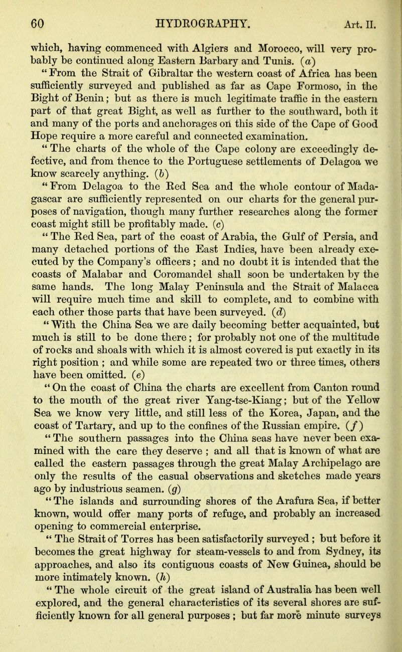 which, having commenced with Algiers and Morocco, will very pro- bahly be continued along Eastern Barbary and Tunis, (a)  From the Strait of Gibraltar the western coast of Africa has been sufficiently surveyed and published as far as Cape Formoso, in the Bight of Benin; but as there is much legitimate traffic in the eastern part of that great Bight, as well as further to the southward, both it and many of the ports and anchorages on this side of the Cape of Good Hope require a more careful and connected examination.  The charts of the whole of the Cape colony are exceedingly de- fective, and from thence to the Portuguese settlements of Delagoa we know scarcely anything, (b)  From Delagoa to the Red Sea and the whole contour of Mada- gascar are sufficiently represented on our charts for the general pur- poses of navigation, though many further researches along the former coast might still be profitably made, (c)  The Red Sea, part of the coast of Arabia, the Gulf of Persia, and many detached portions of the East Indies, have been already exe- cuted by the Company's officers ; and no doubt it is intended that the coasts of Malabar and Coromandel shall soon be undertaken by the same hands. The long Malay Peninsula and the Strait of Malacca will require much time and skill to complete, and to combine with each other those parts that have been surveyed. (<f)  With the China Sea we are daily becoming better acquainted, but much is still to be done there; for probably not one of the multitude of rocks and shoals with which it is almost covered is put exactly in its right position ; and while some are repeated two or three times, others have been omitted, (e)  On the coast of China the charts are excellent from Canton round to the mouth of the great river Yang-tse-Kiang; but of the Yellow Sea we know very little, and still less of the Korea, Japan, and the coast of Tartary, and up to the confines of the Russian empire. (/)  The southern passages into the China seas have never been exa- mined with the care they deserve ; and all that is known of what are called the eastern passages through the great Malay Archipelago are only the results of the casual observations and sketches made years ago by industrious seamen, (g)  The islands and surrounding shores of the Arafura Sea, if better known, would offer many ports of refuge, and probably an increased opening to commercial enterprise.  The Strait of Torres has been satisfactorily surveyed; but before it becomes the great highway for steam-vessels to and from Sydney, its approaches, and also its contiguous coasts of New Guinea, should be more intimately known. (Jt)  The whole circuit of the great island of Australia has been well explored, and the general characteristics of its several shores are suf- ficiently known for all general purposes ; but far more minute surveys