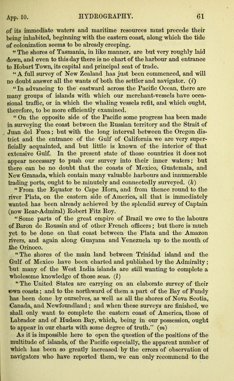 of its immediate waters and maritime resources must precede their being inhabited, beginning with the eastern coast, along which the tide of colonization seems to be already creeping.  The shores of Tasmania, in like manner, are but very roughly laid down, and even to this day there is no chart of the harbour and entrance to Hobart Town, its capital and principal seat of trade. A full survey of New Zealand has just been commenced, and will no doubt answer all the wants of both the settler and navigator, (i)  In advancing to the eastward across the Pacific Ocean, there are many groups of islands with which our merchant-vessels have occa- sional traffic, or in which the whaling vessels refit, and which ought, therefore, to be more efficiently examined.  On the opposite side of the Pacific some progress has been made in surveying the coast between the Eussian territory and the Strait of Juan del Fuca; but with the long interval between the Oregon dis- trict and the entrance of the Gulf of California we are very super- ficially acquainted, and but little is known of the interior of that extensive Gulf. In the present state of those countries it does not appear necessary to push our survey into their inner waters; but there can be no doubt that the coasts of Mexico, Guatemala, and New Granada, which contain many valuable harbours and innumerable trading ports, ought to be minutely and connectedly surveyed, (k)  From the Equator to Cape Horn, and from thence round to the river Plata, on the eastern side of America, all that is immediately wanted has been already achieved by the splendid survey of Captain (now Rear-Admiral) Robert Fitz Roy.  Some parts of the great empire of Brazil we owe to the labours of Baron de Roussin and of other French officers ; but there is much yet to be done on that coast between the Plata and the Amazon rivers, and again along Guayana and Venezuela up to the mouth of the Orinoco.  The shores of the main land between Trinidad island and the Gulf of Mexico have been charted and published by the Admiralty ; but many of the West India islands are still wanting to complete a wholesome knowledge of those seas. (I)  The United States are carrying on an elaborate survey of their *>wn coasts; and to the northward of them a part of the Bay of Fundy has been done by ourselves, as well as all the shores of Nova Scotia, Canada, and Newfoundland ; and when these surveys are finished, we shall only want to complete the eastern coast of America, those of Labrador and of Hudson Bay, which, being in our possession, ought to appear in our charts with some degree of truth. (m) As it is impossible here to open the question of the positions of the multitude of islands, of the Pacific especially, the apparent number of which has been so greatly increased by the errors of observation of navigators who have reported them, we can only recommend to the &