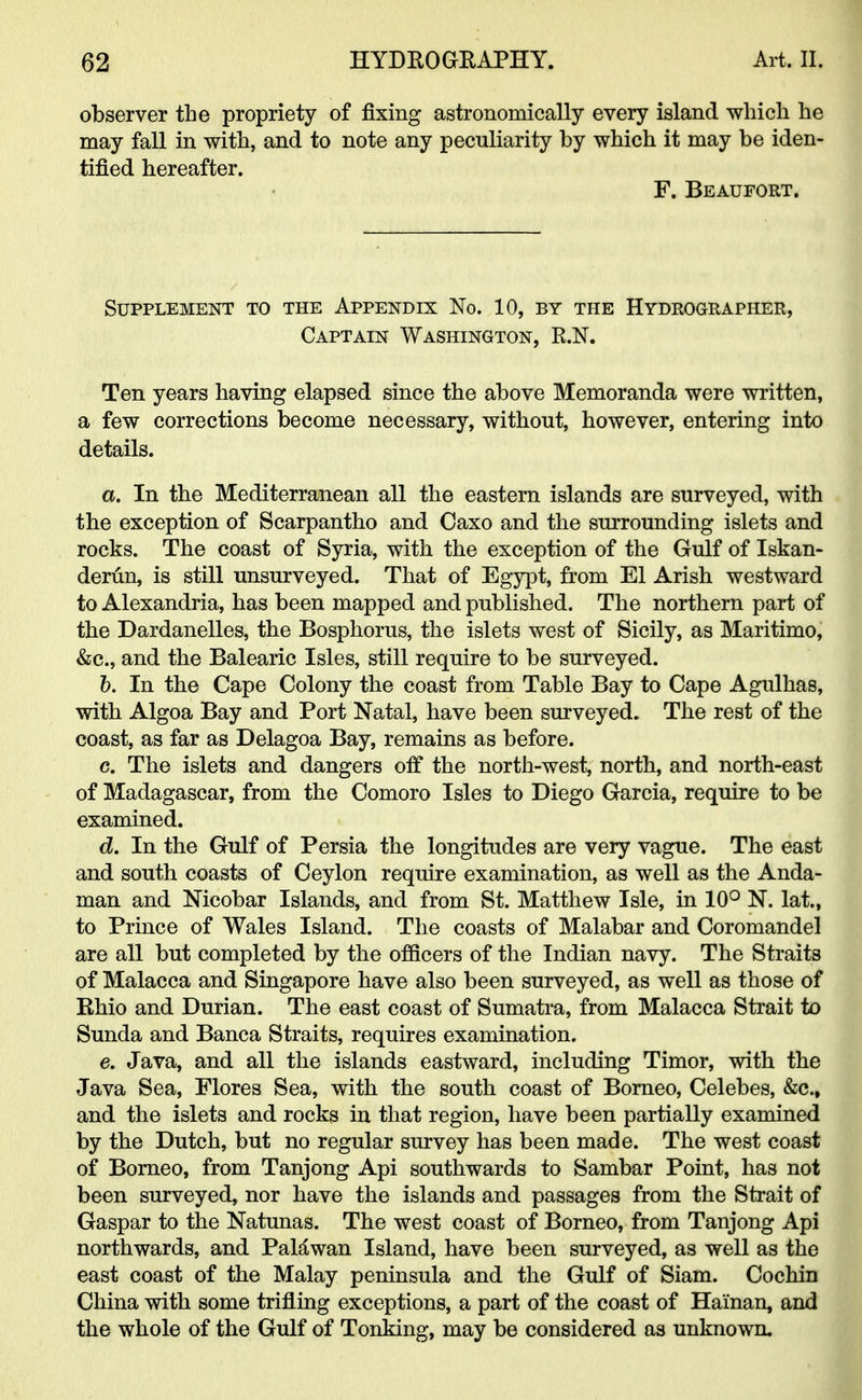 observer the propriety of fixing astronomically every island which he may fall in with, and to note any peculiarity by which it may be iden- tified hereafter. F. Beaufort. Supplement to the Appendix No. 10, by the Hydrographer, Captain Washington, R.N. Ten years having elapsed since the above Memoranda were written, a few corrections become necessary, without, however, entering into details. a. In the Mediterranean all the eastern islands are surveyed, with the exception of Scarpantho and Oaxo and the surrounding islets and rocks. The coast of Syria, with the exception of the Gulf of Iskan- derun, is still unsurveyed. That of Egypt, from El Arish westward to Alexandria, has been mapped and published. The northern part of the Dardanelles, the Bosphorus, the islets west of Sicily, as Maritimo, &c, and the Balearic Isles, still require to be surveyed. b. In the Cape Colony the coast from Table Bay to Cape Agulhas, with Algoa Bay and Port Natal, have been surveyed. The rest of the coast, as far as Delagoa Bay, remains as before. c. The islets and dangers off the north-west, north, and north-east of Madagascar, from the Comoro Isles to Diego Garcia, require to be examined. d. In the Gulf of Persia the longitudes are very vague. The east and south coasts of Ceylon require examination, as well as the Anda- man and Nicobar Islands, and from St. Matthew Isle, in 10° N. lat., to Prince of Wales Island. The coasts of Malabar and Coromandel are all but completed by the officers of the Indian navy. The Straits of Malacca and Singapore have also been surveyed, as well as those of Rhio and Durian. The east coast of Sumatra, from Malacca Strait to Sunda and Banca Straits, requires examination. e. Java, and all the islands eastward, including Timor, with the Java Sea, Flores Sea, with the south coast of Borneo, Celebes, &c, and the islets and rocks in that region, have been partially examined by the Dutch, but no regular survey has been made. The west coast of Borneo, from Tanjong Api southwards to Sambar Point, has not been surveyed, nor have the islands and passages from the Strait of Gaspar to the Natunas. The west coast of Borneo, from Tanjong Api northwards, and Palawan Island, have been surveyed, as well as the east coast of the Malay peninsula and the Gulf of Siam. Cochin China with some trifling exceptions, a part of the coast of Hainan, and the whole of the Gulf of Tonking, may be considered as unknown.