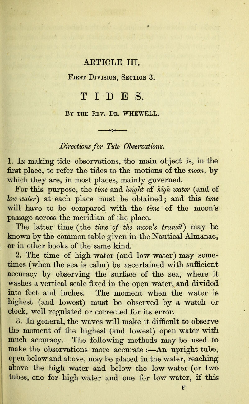First Division, Section 3. TIDES. By the Rev. Dr. WHEWELL. Directions for Tide Observations. 1. In making tide observations, the main object is, in the first place, to refer the tides to the motions of the moon, by which they are, in most places, mainly governed. For this purpose, the time and height of high water (and of low water) at each place must be obtained; and this time will have to be compared with the time of the moon's passage across the meridian of the place. The latter time (the time of the moon's transit) may be known by the common table given in the Nautical Almanac, or in other books of the same kind. 2. The time of high water (and low water) may some- times (when the sea is calm) be ascertained with sufficient accuracy by observing the surface of the sea, where it washes a vertical scale fixed in the open water, and divided into feet and inches. The moment when the water is highest (and lowest) must be observed by a watch or clock, well regulated or corrected for its error. 3. In general, the waves will make it difficult to observe the moment of the highest (and lowest) open water with much accuracy. The following methods may be used to make the observations more accurate :—An upright tube, open below and above, may be placed in the water, reaching above the high water and below the low water (or two tubes, one for high water and one for low water, if this