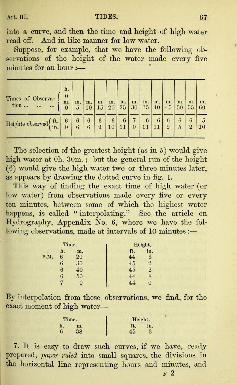 into a curve, and then the time and height of high water read off. And in like manner for low water. Suppose, for example, that we have the following ob- servations of the height of the water made every five minutes for an hour :— h. Times of Observa- 1 0 m. m. m. m. m. m. m. m. m. m. m. m. m. 0 5 10 15 20 25 30 35 40 45 50 55 60 ( ft Heights observed< . & (in. 6 0 6 6 6 6 6 9 6 10 6 11 7 0 6 11 6 11 6 9 6 5 6 2 5 10 The selection of the greatest height (as in 5) would give high water at Oh. 30m. ; hut the general run of the height (6) would give the high water two or three minutes later, as appears by drawing the dotted curve in fig. 1. This way of finding the exact time of high water (or low water) from observations made every five or every ten minutes, between some of which the highest water happens, is called  interpolating. See the article on Hydrography, Appendix No. 6, where we have the fol- lowing observations, made at intervals of 10 minutes :— Time, h. ] 6 6 6 6 7 20 30 40 50 0 Height, ft. in. 44 45 45 44 44 By interpolation from these observations, we find, for the exact moment of high water— Time. 38 Height, ft. in. 45 3 7. It is easy to draw such curves, if we have, ready prepared, paper ruled into small squares, the divisions in the horizontal line representing hours and minutes, and f 2