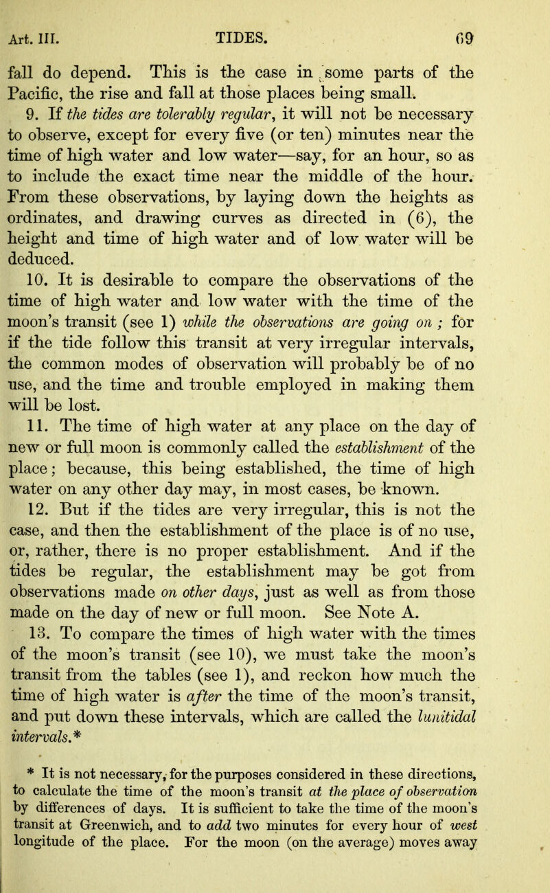 fall do depend. This is the case in . some parts of the Pacific, the rise and fall at those places being small. 9. If the tides are tolerably regular, it will not be necessary to observe, except for every five (or ten) minutes near the time of high water and low water—say, for an honr, so as to include the exact time near the middle of the hour. From these observations, by laying down the heights as ordinates, and drawing curves as directed in (6), the height and time of high water and of low water will be deduced. 10. It is desirable to compare the observations of the time of high water and low water with the time of the moon's transit (see 1) while the observations are going on ; for if the tide follow this transit at very irregular intervals, the common modes of observation will probably be of no use, and the time and trouble employed in making them will be lost. 11. The time of high water at any place on the day of new or full moon is commonly called the establishment of the place; because, this being established, the time of high water on any other day may, in most cases, be known. 12. But if the tides are very irregular, this is not the case, and then the establishment of the place is of no use, or, rather, there is no proper establishment. And if the tides be regular, the establishment may be got from observations made on other dags, just as well as from those made on the day of new or full moon. See Note A. 13. To compare the times of high water with the times of the moon's transit (see 10), we must take the moon's transit from the tables (see 1), and reckon how much the time of high water is after the time of the moon's transit, and put down these intervals, which are called the lunitidal intervals* * It is not necessary, for the purposes considered in these directions, to calculate the time of the moon's transit at the place of observation by differences of days. It is sufficient to take the time of the moon's transit at Greenwich, and to add two minutes for every hour of west longitude of the place. For the moon (on the average) moves away