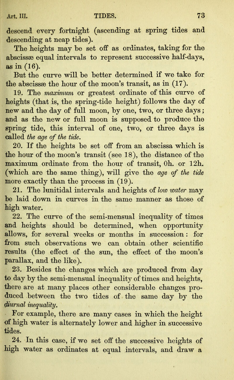 descend every fortnight (ascending at spring tides and descending at neap tides). The heights may be set off as ordinates, taking for the abscissae equal intervals to represent successive half-days, as in (16). But the curve will be better determined if we take for the abscissae the hour of the moon's transit, as in (17). 19. The maximum or greatest ordinate of this curve of heights (that is, the spring-tide height) follows the day of new and the day of full moon, by one, two, or three days; and as the new or full moon is supposed to produce the spring tide, this interval of one, two, or three days is called the age of the tide. 20. If the heights be set off from an abscissa which is the hour of the moon's transit (see 18), the distance of the maximum ordinate from the hour of transit, Oh. or 12h. (which are the same thing), will give the age of the tide more exactly than the process in (19). 21. The lunitidal intervals and heights of low water may be laid down in curves in the same manner as those of high water. 22. The curve of the semi-mensual inequality of times and heights should be determined, when opportunity allows, for several weeks or months in succession: for from such observations we can obtain other scientific results (the effect of the sun, the effect of the moon's parallax, and the like). 23. Besides the changes which are produced from day to day by the semi-mensual inequality of times and heights, there are at many places other considerable changes pro- duced between the two tides of the same day by the diurnal inequality. For example, there are many cases in which the height of high water is alternately lower and higher in successive tides. 24. In this case, if we set off the successive heights of high water as ordinates at equal intervals, and draw a