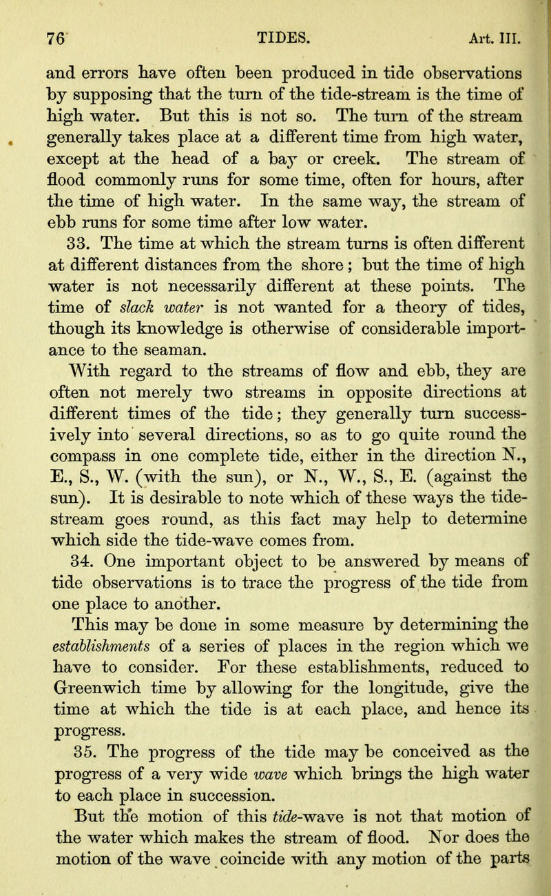and errors have often been produced in tide observations by supposing that the turn of the tide-stream is the time of high water. But this is not so. The turn of the stream generally takes place at a different time from high water, except at the head of a bay or creek. The stream of flood commonly runs for some time, often for hours, after the time of high water. In the same way, the stream of ebb runs for some time after low water. 33. The time at which the stream turns is often different at different distances from the shore ; but the time of high water is not necessarily different at these points. The time of slack water is not wanted for a theory of tides, though its knowledge is otherwise of considerable import- ance to the seaman. With regard to the streams of flow and ebb, they are often not merely two streams in opposite directions at different times of the tide; they generally turn success- ively into several directions, so as to go quite round the compass in one complete tide, either in the direction N., E., S., W. (with the sun), or N., W., S., E. (against the sun). It is desirable to note which of these ways the tide- stream goes round, as this fact may help to determine which side the tide-wave comes from. 34. One important object to be answered by means of tide observations is to trace the progress of the tide from one place to another. This may be done in some measure by determining the establishments of a series of places in the region which we have to consider. For these establishments, reduced to Greenwich time by allowing for the longitude, give the time at which the tide is at each place, and hence its progress. 35. The progress of the tide may be conceived as the progress of a very wide wave which brings the high water to each place in succession. But the motion of this ftcfo-wave is not that motion of the water which makes the stream of flood. Nor does the motion of the wave coincide with any motion of the parts