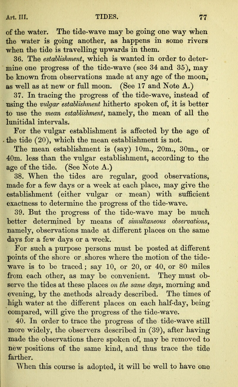 of the water. The tide-wave may be going one way when the water is going another, as happens in some rivers when the tide is travelling upwards in them. 36. The establishment, which is wanted in order to deter- mine one progress of the tide-wave (see 34 and 35), may be known from observations made at any age of the moon, as well as at new or full moon. (See 17 and Note A.) 37. In tracing the progress of the tide-wave, instead of using the vulgar establishment hitherto spoken of, it is better to use the mean establishment, namely, the mean of all the lunitidal intervals. For the vulgar establishment is affected by the age of the tide (20), which the mean establishment is not. The mean establishment is (say) 10m., 20m., 30m., or 40m. less than the vulgar establishment, according to the age of the tide. (See Note A.) 38. When the tides are regular, good observations, made for a few days or a week at each place, may give the establishment (either vulgar or mean) with sufficient exactness to determine the progress of the tide-wave. 39. But the progress of the tide-wave may be much better determined by means of simultaneous observations, namely, observations made at different places on the same days for a few days or a week. For such a purpose persons must be posted at different points of the shore or. shores where the motion of the tide- wave is to be traced; say 10, or 20, or 40, or 80 miles from each other, as may be convenient. They must ob- serve the tides at these places on the same days, morning and evening, by the methods already described. The times of high water at the different places on each half-day, being compared, will give the progress of the tide-wave. 40. In order to trace the progress of the tide-wave still more widely, the observers described in (39), after having made the observations there spoken of, may be removed to new positions of the same kind, and thus trace the tide farther. When this course is adopted, it will be well to have one