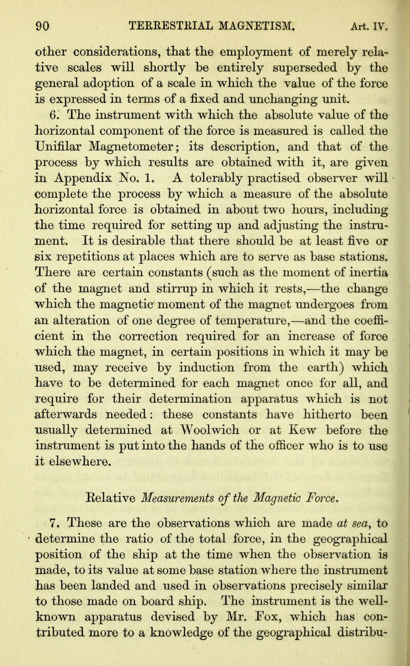 other considerations, that the employment of merely rela- tive scales will shortly be entirely superseded by the general adoption of a scale in which the value of the force is expressed in terms of a fixed and unchanging unit. 6. The instrument with which the absolute value of the horizontal component of the force is measured is called the Unifilar Magnetometer; its description, and that of the process by which results are obtained with it, are given in Appendix No. 1. A tolerably practised observer will complete the process by which a measure of the absolute horizontal force is obtained in about two hours, including the time required for setting up and adjusting the instru- ment. It is desirable that there should be at least five or six repetitions at places which are to serve as base stations. There are certain constants (such as the moment of inertia of the magnet and stirrup in which it rests,-—the change which the magnetic moment of the magnet undergoes from an alteration of one degree of temperature,—and the coeffi- cient in the correction required for an increase of force which the magnet, in certain positions in which it may be used, may receive by induction from the earth) which have to be determined for each magnet once for all, and require for their determination apparatus which is not afterwards needed: these constants have hitherto been usually determined at Woolwich or at Kew before the instrument is put into the hands of the officer who is to use it elsewhere. Eelative Measurements of the Magnetic Force. 7. These are the observations which are made at sea, to determine the ratio of the total force, in the geographical position of the ship at the time when the observation is made, to its value at some base station where the instrument has been landed and used in observations precisely similar to those made on board ship. The instrument is the well- known apparatus devised by Mr. Fox, which has con- tributed more to a knowledge of the geographical distribu-