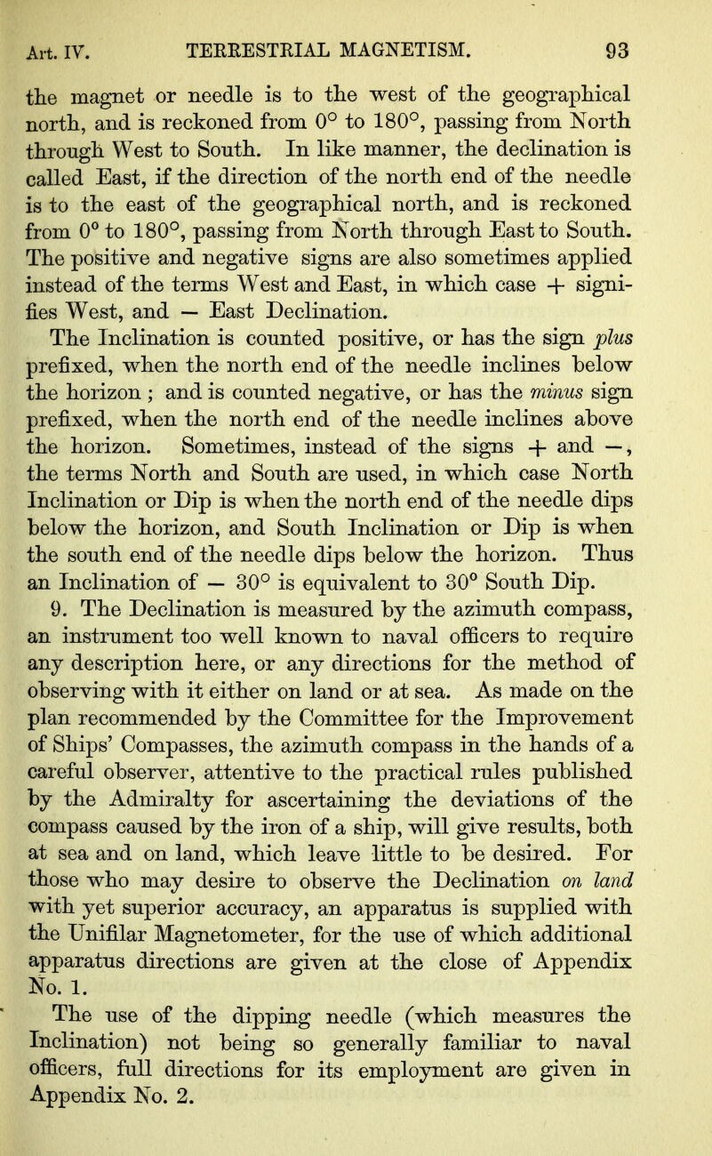 the magnet or needle is to the west of the geographical north, and is reckoned from 0° to 180°, passing from North through West to South. In like manner, the declination is called East, if the direction of the north end of the needle is to the east of the geographical north, and is reckoned from 0° to 180°, passing from North through East to South. The positive and negative signs are also sometimes applied instead of the terms West and East, in which case 4- signi- fies West, and — East Declination. The Inclination is counted positive, or has the sign plus prefixed, when the north end of the needle inclines below the horizon ; and is counted negative, or has the minus sign prefixed, when the north end of the needle inclines above the horizon. Sometimes, instead of the signs + and —, the terms North and South are used, in which case North Inclination or Dip is when the north end of the needle dips below the horizon, and South Inclination or Dip is when the south end of the needle dips below the horizon. Thus an Inclination of — 30° is equivalent to 30° South Dip. 9. The Declination is measured by the azimuth compass, an instrument too well known to naval officers to require any description here, or any directions for the method of observing with it either on land or at sea. As made on the plan recommended by the Committee for the Improvement of Ships' Compasses, the azimuth compass in the hands of a careful observer, attentive to the practical rules published by the Admiralty for ascertaining the deviations of the compass caused by the iron of a ship, will give results, both at sea and on land, which leave little to be desired. For those who may desire to observe the Declination on land with yet superior accuracy, an apparatus is supplied with the Unifilar Magnetometer, for the use of which additional apparatus directions are given at the close of Appendix No. 1. The use of the dipping needle (which measures the Inclination) not being so generally familiar to naval officers, full directions for its employment are given in Appendix No. 2.