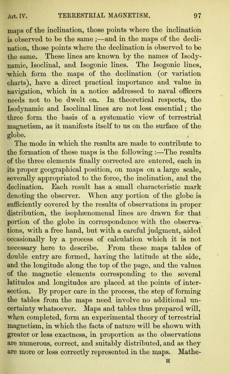 maps of the inclination, those points where the inclination is observed to be the same ;—and in the maps of the decli- nation, those points where the declination is observed to be the same. These lines are known by the names of Isody- namic, Isoclinal, and Isogonic lines. The Isogonic lines, which form the maps of the declination (or variation charts), have a direct practical importance and value in navigation, which in a notice addressed to naval officers needs not to be dwelt on. In theoretical respects, the Isodynamic and Isoclinal lines are not less essential; the three form the basis of a systematic view of terrestrial magnetism, as it manifests itself to us on the surface of the globe. The mode in which the results are made to contribute to the formation of these maps is the following :—The results of the three elements finally corrected are entered, each in its proper geographical position, on maps on a large scale, severally appropriated to the force, the inclination, and the declination. Each result has a small characteristic mark denoting the observer. When any portion of the globe is sufficiently covered by the results of observations in proper distribution, the isophsenomenal lines are drawn for that portion of the globe in correspondence with the observa- tions, with a free hand, but with a careful judgment, aided occasionally by a process of calculation which it is not necessary here to describe. From these maps tables of double entry are formed, having the latitude at the side, and the longitude along the top of the page, and the values of the magnetic elements corresponding to the several latitudes and longitudes are placed at the points of inter- section. By proper care in the process, the step of forming the tables from the maps need involve no additional un- certainty whatsoever. Maps and tables thus prepared will, when completed, form an experimental theory of terrestrial magnetism, in which the facts of nature will be shown with greater or less exactness, in proportion as the observations are numerous, correct, and suitably distributed, and as they are more or less correctly represented in the maps. Mathe- H