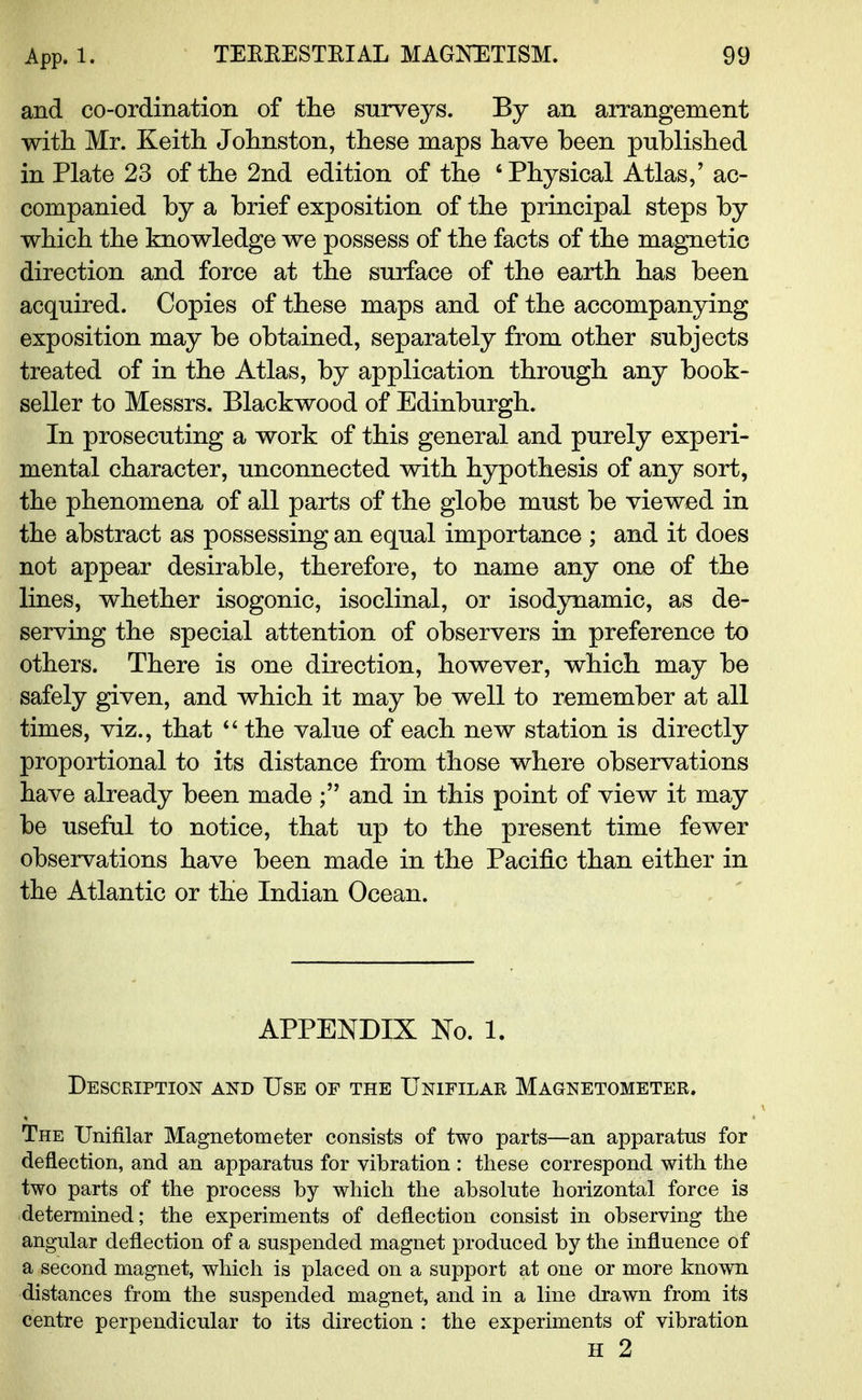 and co-ordination of the surveys. By an arrangement with Mr. Keith Johnston, these maps have been published in Plate 23 of the 2nd edition of the 'Physical Atlas/ ac- companied by a brief exposition of the principal steps by which the knowledge we possess of the facts of the magnetic direction and force at the surface of the earth has been acquired. Copies of these maps and of the accompanying exposition may be obtained, separately from other subjects treated of in the Atlas, by application through any book- seller to Messrs. Blackwood of Edinburgh. In prosecuting a work of this general and purely experi- mental character, unconnected with hypothesis of any sort, the phenomena of all parts of the globe must be viewed in the abstract as possessing an equal importance ; and it does not appear desirable, therefore, to name any one of the lines, whether isogonic, isoclinal, or isodynamic, as de- serving the special attention of observers in preference to others. There is one direction, however, which may be safely given, and which it may be well to remember at all times, viz., that  the value of each new station is directly proportional to its distance from those where observations have already been made and in this point of view it may be useful to notice, that up to the present time fewer observations have been made in the Pacific than either in the Atlantic or the Indian Ocean. APPENDIX No. 1. Description and Use of the Unifilar Magnetometer. The Unifilar Magnetometer consists of two parts—an apparatus for deflection, and an apparatus for vibration : these correspond with the two parts of the process by which the absolute horizontal force is determined; the experiments of deflection consist in observing the angular deflection of a suspended magnet produced by the influence of a second magnet, which is placed on a support at one or more known distances from the suspended magnet, and in a line drawn from its centre perpendicular to its direction : the experiments of vibration H 2