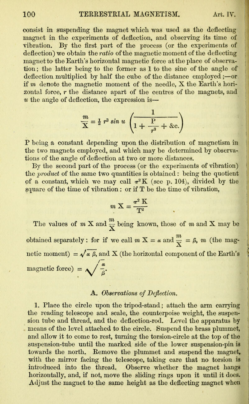 consist in suspending the magnet which was used as the deflecting magnet in the experiments of deflection, and observing its time of vibration. By the first part of the process (or the experiments of deflection) we obtain the ratio of the magnetic moment of the deflecting magnet ta the Earth's horizontal magnetic force at the place of observa- tion ; the latter being to the former as 1 to the sine of the angle of deflection, multiplied by half the cube of the distance employed ;—or if m denote the magnetic moment of the needle, X the Earth's hori- zontal force, r the distance apart of the centres of the magnets, and u the angle of deflection, the expression is— P being a constant depending upon the distribution of magnetism in the two magnets employed, and which may be determined by observa- tions of the angle of deflection at two or more distances. By the second part of the process (or the experiments of vibration) the product of the same two quantities is obtained : being the quotient of a constant, which we may call sr2K (see p. 104), divided by the square of the time of vibration: or if T be the time of vibration, The values of m X and — being known, those of m and X may be X obtained separately : for if we call m X = a and ^ = & m (the mag- X netic moment) = /Ja fi, and X (the horizontal component of the Earth's 1. Place the circle upon the tripod-stand; attach the arm carrying the reading telescope and scale, the counterpoise weight, the suspen- sion tube and thread, and the deflection-rod. Level the apparatus by means of the level attached to the circle. Suspend the brass plummet, and allow it to come to rest, turning the torsion-circle at the top of the suspension-tube until the marked side of the lower suspension-pin is towards the north. Remove the plummet and suspend the magnet, with the mirror facing the telescope, taking care that no torsion is introduced into the thread. Observe whether the magnet hangs horizontally, and, if not, move the sliding rings upon it until it does. Adjust the magnet to the same height as the deflecting magnet when magnetic force) = A. Observations of Deflection.
