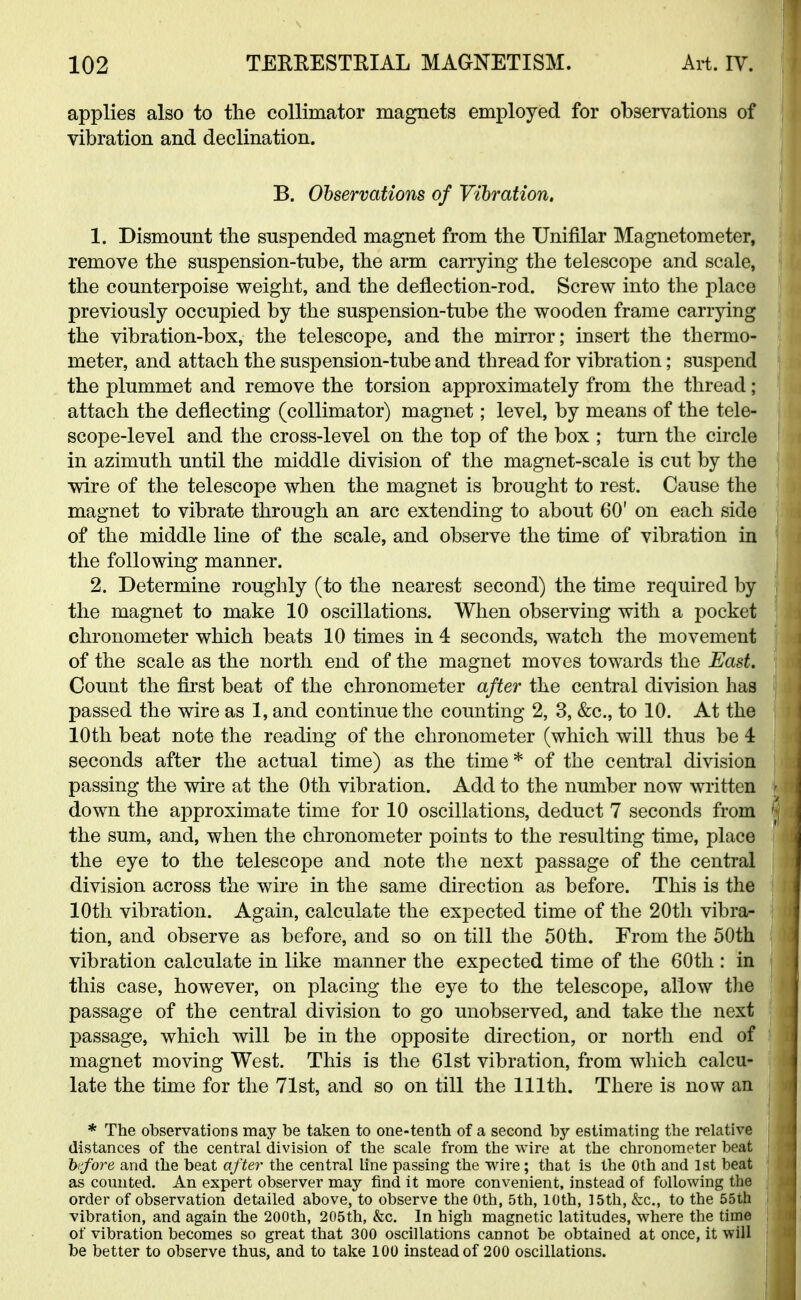 applies also to the collimator magnets employed for observations of vibration and declination. B. Observations of Vibration. 1. Dismount the suspended magnet from the Unifllar Magnetometer, remove the suspension-tube, the arm carrying the telescope and scale, the counterpoise weight, and the deflection-rod. Screw into the place previously occupied by the suspension-tube the wooden frame carrying the vibration-box, the telescope, and the mirror; insert the thermo- meter, and attach the suspension-tube and thread for vibration; suspend the plummet and remove the torsion approximately from the thread; attach the deflecting (collimator) magnet; level, by means of the tele- scope-level and the cross-level on the top of the box ; turn the circle in azimuth until the middle division of the magnet-scale is cut by the wire of the telescope when the magnet is brought to rest. Cause the magnet to vibrate through an arc extending to about 60' on each side of the middle line of the scale, and observe the time of vibration in the following manner. 2. Determine roughly (to the nearest second) the time required by the magnet to make 10 oscillations. When observing with a pocket chronometer which beats 10 times in 4 seconds, watch the movement of the scale as the north end of the magnet moves towards the East. Count the first beat of the chronometer after the central division has passed the wire as 1, and continue the counting 2, 3, &c, to 10. At the 10th beat note the reading of the chronometer (which will thus be 4 seconds after the actual time) as the time * of the central division passing the wire at the 0th vibration. Add to the number now written down the approximate time for 10 oscillations, deduct 7 seconds from the sum, and, when the chronometer points to the resulting time, place the eye to the telescope and note the next passage of the central division across the wire in the same direction as before. This is the 10th vibration. Again, calculate the expected time of the 20th vibra- tion, and observe as before, and so on till the 50th. From the 50th vibration calculate in like manner the expected time of the 60th : in this case, however, on placing the eye to the telescope, allow the passage of the central division to go unobserved, and take the next passage, which will be in the opposite direction, or north end of magnet moving West. This is the 61st vibration, from which calcu- late the time for the 71st, and so on till the 111th. There is now an * The observations may be taken to one-tenth of a second by estimating the relative distances of the central division of the scale from the wire at the chronometer beat 1 before and the beat after the central line passing the wire; that is the 0th and 1st beat as counted. An expert observer may find it more convenient, instead of following the order of observation detailed above, to observe the 0th, 5th, 10th, 15th, &c, to the 55th j vibration, and again the 200th, 205th, &c. In high magnetic latitudes, where the time of vibration becomes so great that 300 oscillations cannot be obtained at once, it will be better to observe thus, and to take 100 instead of 200 oscillations.