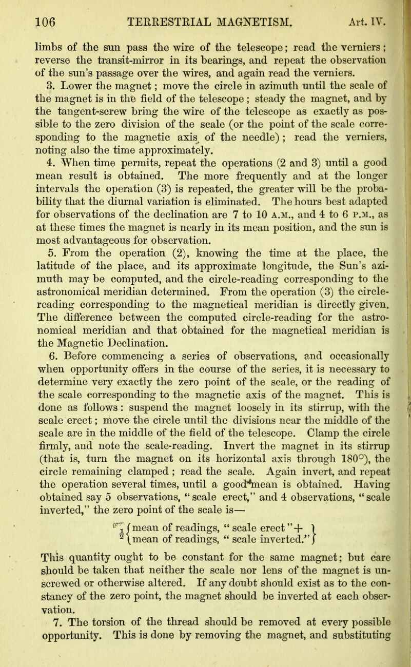 limbs of the sun pass the wire of the telescope; read the verniers; reverse the transit-mirror in its bearings, and repeat the observation of the sun's passage over the wires, and again read the verniers. 3. Lower the magnet; move the circle in azimuth until the scale of the magnet is in the field of the telescope ; steady the magnet, and by the tangent-screw bring the wire of the telescope as exactly as pos- sible to the zero division of the scale (or the point of the scale corre- sponding to the magnetic axis of the needle) ; read the verniers, noting also the time approximately. 4. When time permits, repeat the operations (2 and 3) until a good mean result is obtained. The more frequently and at the longer intervals the operation (3) is repeated, the greater will be the proba- bility that the diurnal variation is eliminated. The hours best adapted for observations of the declination are 7 to 10 a.m., and 4 to 6 p.m., as at these times the magnet is nearly in its mean position, and the sun is most advantageous for observation. 5. From the operation (2), knowing the time at the place, the latitude of the place, and its approximate longitude, the Sun's azi- muth may be computed, and the circle-reading corresponding to the astronomical meridian determined. From the operation (3) the circle- reading corresponding to the magnetical meridian is directly given. The difference between the computed circle-reading for the astro- nomical meridian and that obtained for the magnetical meridian is the Magnetic Declination. 6. Before commencing a series of observations, and occasionally when opportunity offers in the course of the series, it is necessary to determine very exactly the zero point of the scale, or the reading of the scale corresponding to the magnetic axis of the magnet. This is done as follows: suspend the magnet loosely in its stirrup, with the scale erect; move the circle until the divisions near the middle of the scale are in the middle of the field of the telescope. Clamp the circle firmly, and note the scale-reading. Invert the magnet in its stirrup (that is, turn the magnet on its horizontal axis through 180°), the circle remaining clamped ; read the scale. Again invert, and repeat the operation several times, until a good^ean is obtained. Having obtained say 5 observations, scale erect, and 4 observations, scale inverted, the zero point of the scale is— mean of readings,  scale erect+ 1 mean of readings,  scale inverted/'} This quantity ought to be constant for the same magnet; but care should be taken that neither the scale nor lens of the magnet is un- screwed or otherwise altered. If any doubt should exist as to the con- stancy of the zero point, the magnet should be inverted at each obser- vation. 7. The torsion of the thread should be removed at every possible opportunity. This is done by removing the magnet, and substituting