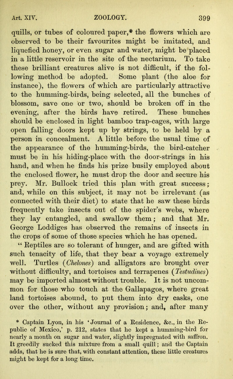 quills, or tubes of coloured paper,* trie flowers which, are observed to be their favourites might be imitated, and liquefied honey, or even sugar and water, might be placed in a little reservoir in the site of the nectarium. To take these brilliant creatures alive is not difficult, if the fol- lowing method be adopted. Some plant (the aloe for instance), the flowers of which are particularly attractive to the humming-birds, being selected, all the bunches of blossom, save one or two, should be broken off in the evening, after the birds have retired. These bunches should be enclosed in light bamboo trap-cages, with large open falling doors kept up by strings, to be held by a person in concealment. A little before the usual time of the appearance of the humming-birds, the bird-catcher must be in his hiding-place with the door-strings in his hand, and when he finds his prize busily employed about the enclosed flower, he must drop the door and secure his prey. Mr. Bullock tried this plan with great success; and, while on this subject, it may not be irrelevant (as connected with their diet) to state that he saw these birds frequently take insects out of the spider's webs, where they lay entangled, and swallow them; and that Mr. George Loddiges has observed the remains of insects in the crops of some of those species which he has opened.  Eeptiles are so tolerant of hunger, and are gifted with such tenacity of life, that they bear a voyage extremely well. Turtles (Chelcms) and alligators are brought over without difficulty, and tortoises and terrapenes (Testudines) may be imported almost without trouble. It is not uncom- mon for those who touch at the Gallapagos, where great land tortoises abound, to put them into dry casks, one over the other, without any provision; and, after many * Captain Lyon, in his * Journal of a Kesidence, &c, in the Ee- public of Mexico,' p. 212, states that he kept a humming-bird for nearly a month on sugar and water, slightly impregnated with saifron. It greedily sucked this mixture from a small quill; and the Captain adds, that he is sure that, with constant attention, these little creatures might be kept for a long time.