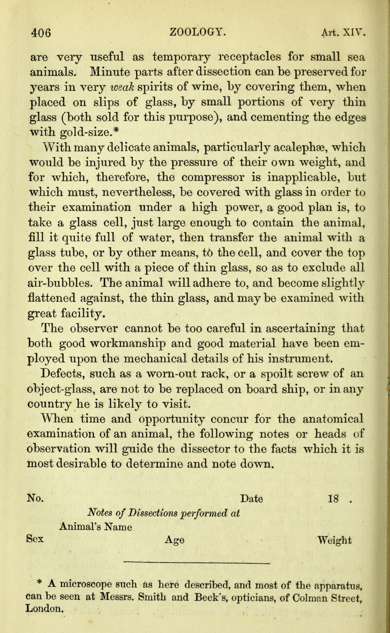 are very useful as temporary receptacles for small sea animals. Minute parts after dissection can be preserved for years in very weak spirits of wine, by covering them, when placed on slips of glass, by small portions of very thin glass (both sold for this purpose), and cementing the edges with gold-size.* With many delicate animals, particularly acalephae, which would be injured by the pressure of their own weight, and for which, therefore, the compressor is inapplicable, but which must, nevertheless, be covered with glass in order to their examination under a high power, a good plan is, to take a glass cell, just large enough to contain the animal, fill it quite full of water, then transfer the animal with a glass tube, or by other means, t6 the cell, and cover the top over the cell with a piece of thin glass, so as to exclude all air-bubbles. The animal will adhere to, and become slightly flattened against, the thin glass, and may be examined with great facility. The observer cannot be too careful in ascertaining that both good workmanship and good material have been em- ployed upon the mechanical details of his instrument. Defects, such as a worn-out rack, or a spoilt screw of an object-glass, are not to be replaced on board ship, or in any country he is likely to visit. When time and opportunity concur for the anatomical examination of an animal, the following notes or heads of observation will guide the dissector to the facts which it is most desirable to determine and note down. No. Date 18 . Notes of Dissections performed at Animal's Name Sex Age Weight * A microscope such as here described, and most of the apparatus, can be seen at Messrs. Smith and Beck's, opticians, of Colman Street, London.