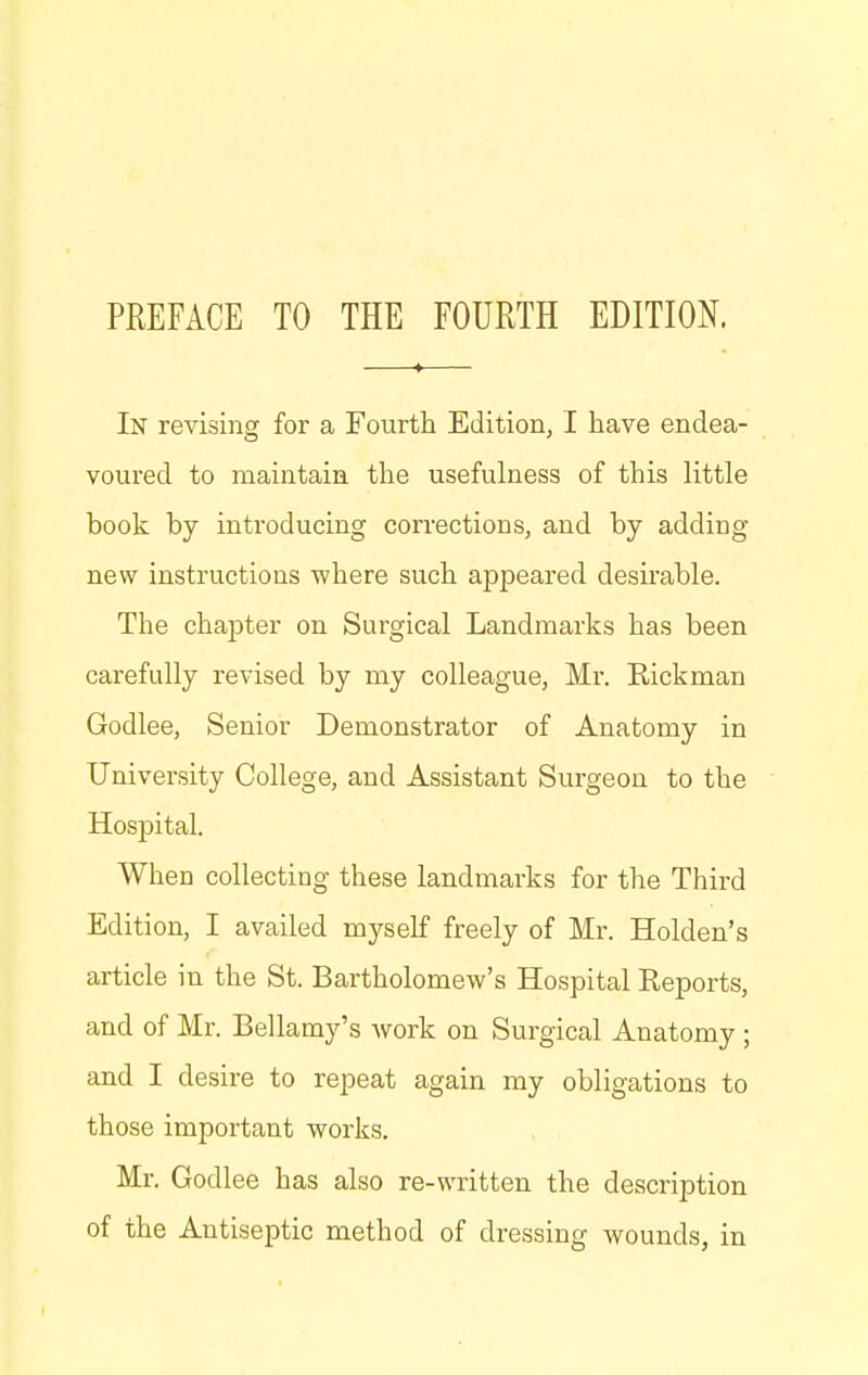 PREFACE TO THE FOURTH EDITION. In revising for a Fourth Edition, I have endea- voured to maintain the usefulness of this little book by introducing corrections, and by adding new instructions where such appeared desirable. The chapter on Surgical Landmarks has been carefully revised by my colleague, Mr. Rick man Godlee, Senior Demonstrator of Anatomy in University College, and Assistant Surgeon to the Hospital. When collecting these landmarks for the Third Edition, I availed myself freely of Mr. Holden's article in the St. Bartholomew's Hospital Reports, and of Mr. Bellamy's work on Surgical Anatomy ; and I desire to repeat again my obligations to those important works. Mr. Godlee has also re-written the description of the Antiseptic method of dressing wounds, in