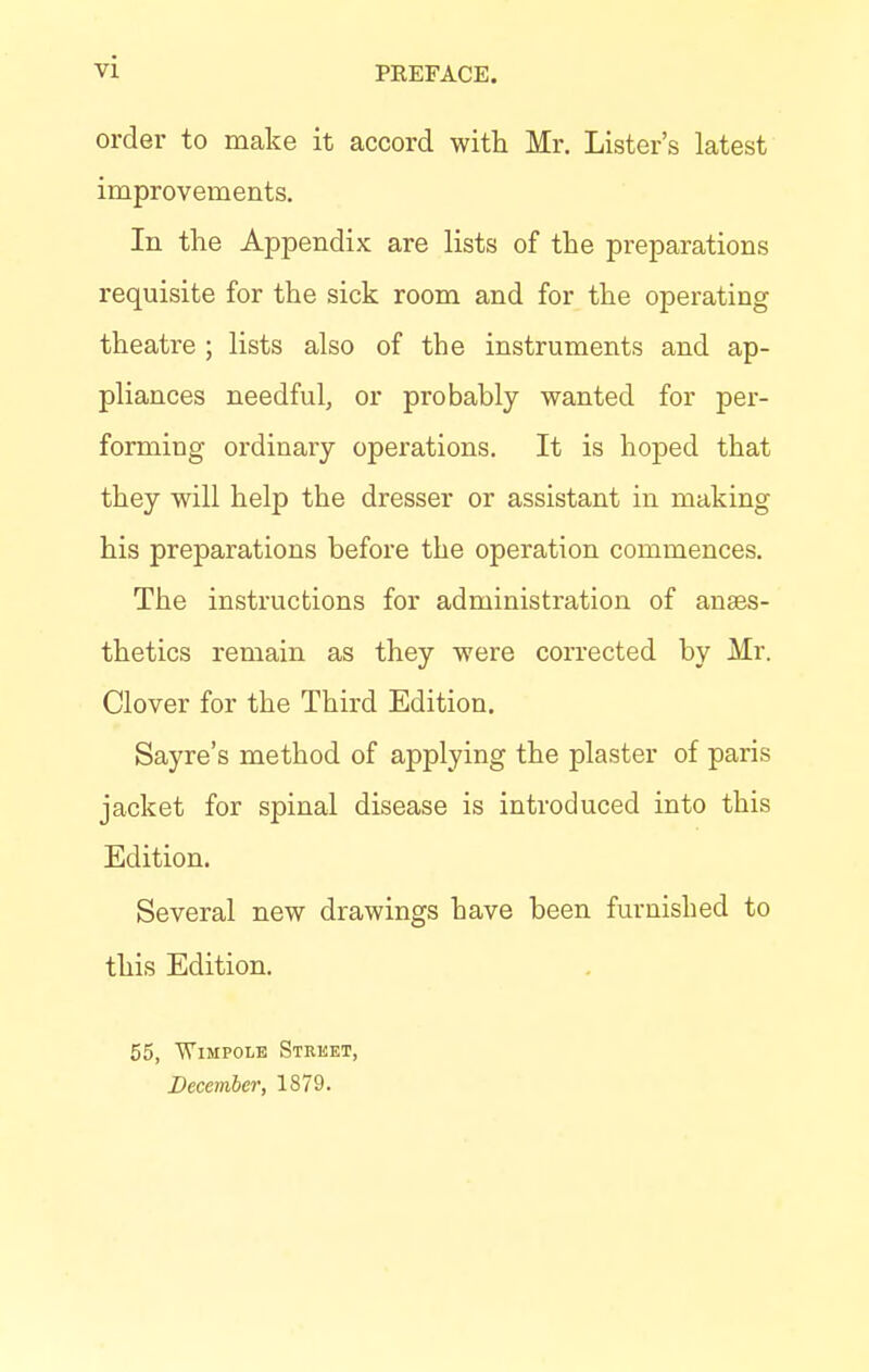 VZ PEEFACE. order to make it accord with Mr. Lister's latest improvements. In the Appendix are lists of the preparations requisite for the sick room and for the operating theatre ; lists also of the instruments and ap- pliances needful, or probably wanted for per- forming ordinary operations. It is hoped that they will help the dresser or assistant in making his preparations before the operation commences. The instructions for administration of anaes- thetics remain as they were corrected by Mr. Clover for the Third Edition. Sayre's method of applying the plaster of paris jacket for spinal disease is introduced into this Edition. Several new drawings have been furnished to this Edition. 55, Wimpole Street, December, 1879.