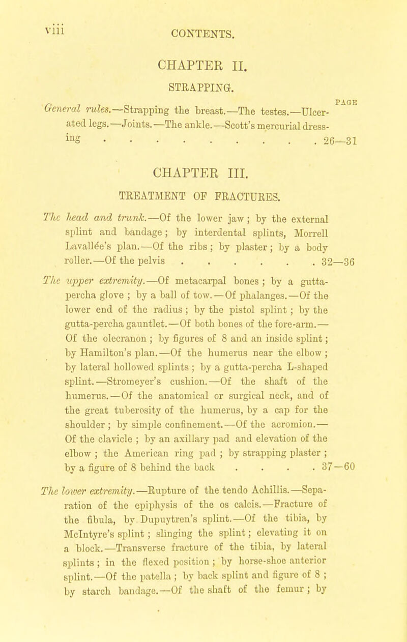 CHAPTER II. STRAPPING. General rules.— Strapping the breast.—The testes.—Ulcer- ated legs. —Joints. —The ankle. —Scott's mercurial dress- ing 26 CHAPTER III. TREATMENT OF FRACTURES. The head and trunk.—Of the lower jaw; by the external splint and bandage; by interdental splints, Morrell Lavallee's plan.—Of the ribs; by plaster; by a body roller.—Of the pelvis 32 The upper extremity.—Of metacarpal bones ; by a gutta- percha glove ; by a ball of tow.—Of phalanges.—Of the lower end of the radius ; by the pistol splint; by the gutta-percha gauntlet.—Of both bones of the fore-arm.— Of the olecranon ; by figures of 8 and an inside splint; by Hamilton's plan.—Of the humerus near the elbow ; by lateral hollowed splints ; by a gutta-percha L-shaped splint.—Stromeyer's cushion.—Of the shaft of the humerus.—Of the anatomical or surgical neck, and of the great tuberosity of the humerus, by a cap for the shoulder; by simple confinement.-—Of the acromion.— Of the clavicle ; by an axillary pad and elevation of the elbow ; the American ring pad ; by strapping plaster ; by a figure of 8 behind the back . . . .37 The lower extremity.—Rupture of the tendo Achillis.—Sepa- ration of the epiphysis of the os calcis.—Fracture of the fibula, by Dupuytren's splint.—Of the tibia, by Mclntyre's splint ; slinging the splint; elevating it on a block.—Transverse fracture of the tibia, by lateral splints ; in the flexed position ; by horse-shoe anterior splint.—Of the patella ; by back splint and figure of 8 ; by starch bandage—Of the shaft of the femur ; by