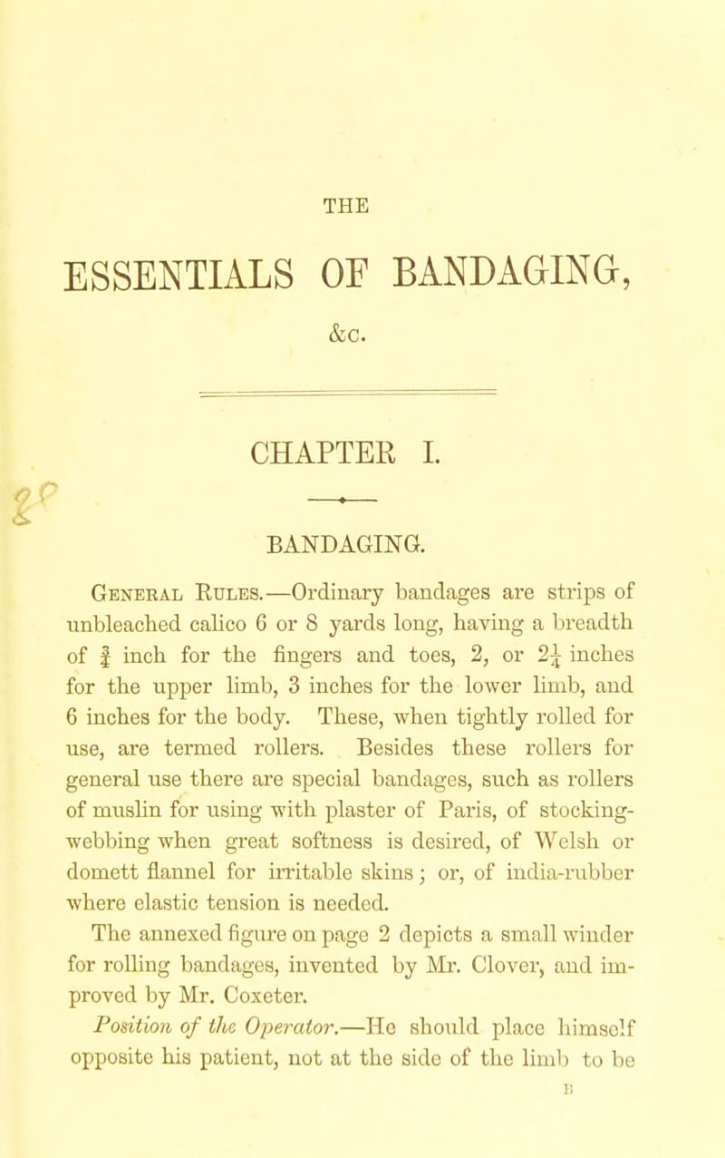 THE ESSENTIALS OF BANDAGING, &c. CHAPTER I. BANDAGING. General Rules.—Ordinary bandages are strips of unbleached calico 6 or 8 yards long, having a breadth of | inch for the fingers and toes, 2, or 2\ inches for the upper limb, 3 inches for the lower limb, and 6 inches for the body. These, when tightly rolled for use, are termed rollers. Besides these rollers for general use there are special bandages, such as rollers of muslin for using with plaster of Paris, of stocking- webbing when great softness is desired, of Welsh or domett flannel for irritable skins; or, of india-rubber where elastic tension is needed. The annexed figure on page 2 depicts a small winder for rolling bandages, invented by Mr. Clover, and im- proved by Mr. Coxeter. Position of the Operator.—He should place himself opposite his patient, not at the side of the limb to be