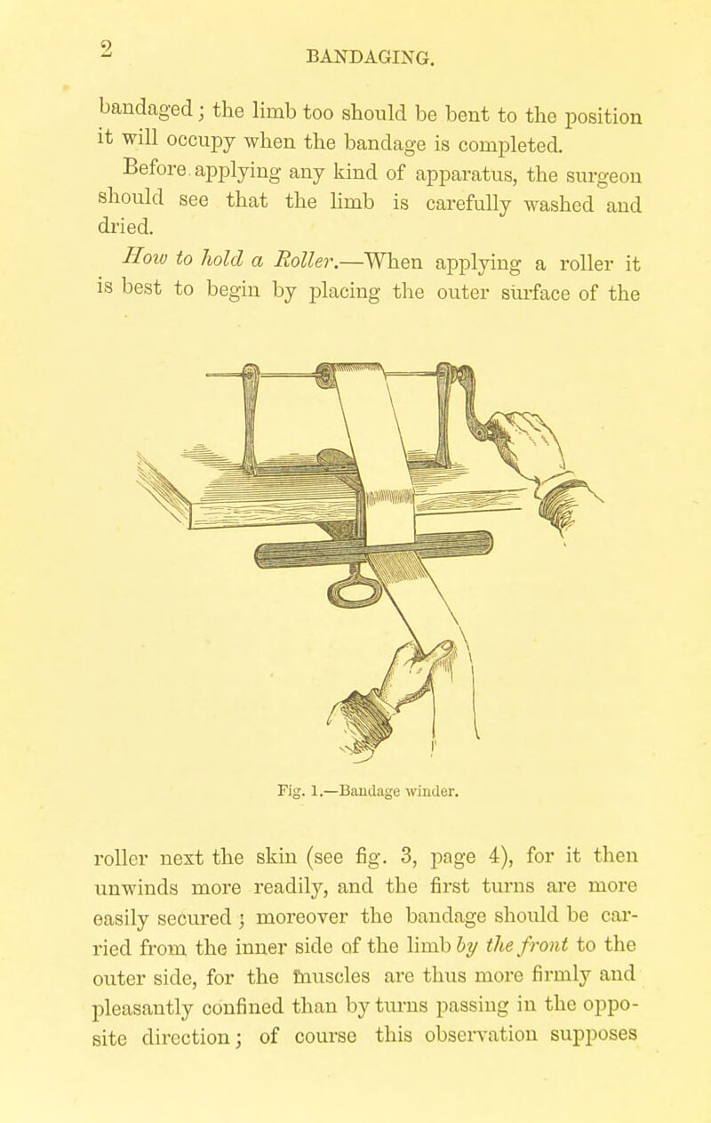 bandaged; the limb too should be bent to the position it will occupy when the bandage is completed. Before, applying any kind of apparatus, the surgeon should see that the limb is carefully washed and dried. How to hold a Roller.—When applying a roller it is best to begin by placing the outer surface of the Fig. 1.—Bandage winder. roller nest the skin (see fig. 3, page 4), for it then unwinds more readily, and the first turns are more easily secured $ moreover the bandage should be car- ried from the inner side of the linib&y the front to the outer side, for the muscles are thus more firmly and pleasantly confined than by turns passing in the oppo- site direction; of course this observation supposes