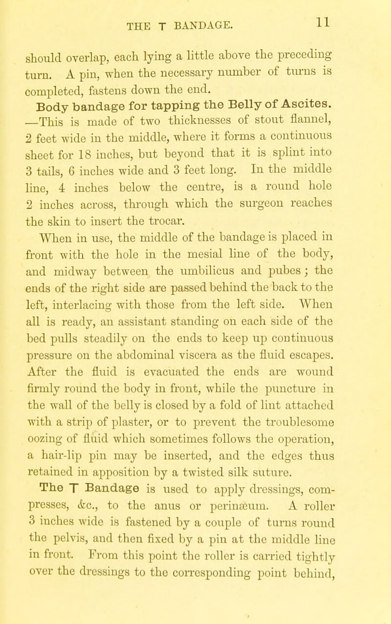 should overlap, each lying a little above the preceding turn. A pin, when the necessary number of turns is completed, fastens down the end. Body bandage for tapping the Belly of Ascites. —This is made of two thicknesses of stout flannel, 2 feet wide in the middle, where it forms a continuous sheet for 18 inches, but beyond that it is splint into 3 tails, 6 inches wide and 3 feet long. In the middle line, 4 inches below the centre, is a round hole 2 inches across, through which the surgeon reaches the skin to insert the trocar. When in use, the middle of the bandage is placed in front with the hole in the mesial line of the body, and midway between the umbilicus and pubes; the ends of the right side are passed behind the back to the left, interlacing with those from the left side. When all is ready, an assistant standing on each side of the bed pulls steadily on the ends to keep up continuous pressure on the abdominal viscera as the fluid escapes. After the fluid is evacuated the ends are wound finnly round the body in front, while the puncture in the wall of the belly is closed by a fold of lint attached with a strip of plaster, or to prevent the troublesome oozing of fluid which sometimes follows the operation, a hair-lip pin may be inserted, and the edges thus retained in apposition by a twisted silk suture. The T Bandage is used to apply dressings, com- presses, &c, to the anus or perinamm. A roller 3 inches wide is fastened by a couple of turns round the pelvis, and then fixed by a pin at the middle line in front. From this point the roller is carried tightly over the dressings to the corresponding point behind,