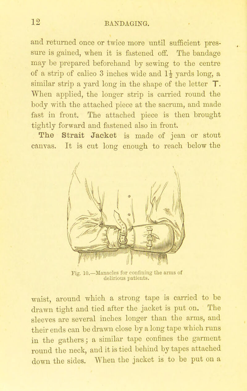 and returned once or twice more until sufficient pres- sure is gained, when it is fastened off. The bandage may be prepared beforehand by sewing to the centre of a strip of calico 3 inches wide and yards long, a similar strip a yard long in the shape of the letter T. When applied, the longer strip is carried round the body with the attached piece at the sacrum, and made fast in front. The attached piece is then brought tightly forward and fastened also in front. The Strait Jacket is made of jean or stout canvas. It is cut long enough to reach below the Fig. 10.—Manacles for confining the arms of delirious patients. waist, around which a strong tape is carried to be drawn tight and tied after the jacket is put on. The sleeves are several inches longer than the arms, and their ends can be drawn close by a long tape which runs in the gathers; a similar tape confines the garment round the neck, and it is tied behind by tapes attached down the sides. When the jacket is to be put on a