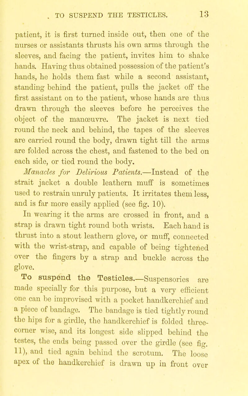 patient, it is first turned inside out, then one of the nurses or assistants thrusts his own arms through the sleeves, and facing the patient, invites him to shake hands. Having thus obtained possession of the patient's hands, he holds them fast while a second assistant, standing behind the patient, pulls the jacket off the first assistant on to the patient, whose hands are thus drawn through the sleeves before he perceives the object of the manoeuvre. The jacket is next tied round the neck and behind, the tapes of the sleeves are carried round the body, drawn tight till the arms are folded across the chest, and fastened to the bed on each side, or tied round the body. Manacles for Delirious Patients.—Instead of the strait jacket a double leathern muff is sometimes used to restrain unruly patients. It irritates them less, and is far more easily applied (see fig. 10). In wearing it the arms are crossed in front, and a strap is drawn tight round both wrists. Each hand is thrust into a stout leathern glove, or muff, connected with the wrist-strap, and capable of being tightened over the fingers by a strap and buckle across the glove. To suspend the Testicles—Suspensories are made specially for this purpose, but a very efficient one can be improvised with a pocket handkerchief and a piece of bandage. The bandage is tied tightly round the hips for a girdle, the handkerchief is folded three- corner wise, and its longest side slipped behind the testes, the ends being passed over the girdle (see fig. 11), and tied again behind the scrotum. The loose apex of the handkerchief is drawn up in front over